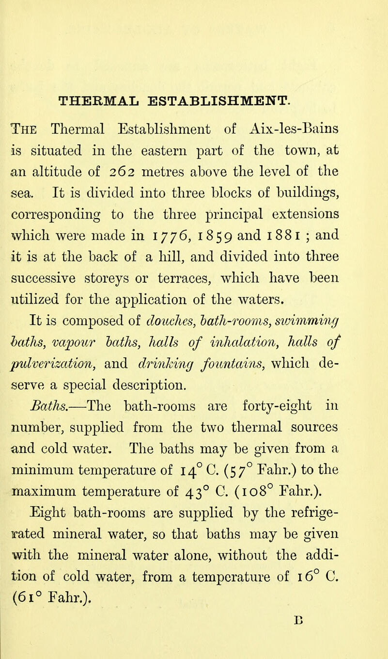 THERMAL ESTABLISHMENT. The Thermal Establishment of Aix-les-Bains is situated in the eastern part of the town, at an altitude of 262 metres above the level of the sea. It is divided into three blocks of buildings, corresponding to the three principal extensions which were made in 1776, 1859 and 1881 ; and it is at the back of a hill, and divided into three successive storeys or terraces, which have been utilized for the application of the waters. It is composed of clouclies, hatli-rooms, sioimming haths, vapour baths, halls of inhalation, halls of pulverization, and drinking fountains, which de- serve a special description. Baths.—The bath-rooms are forty-eight in number, supplied from the two thermal sources and cold water. The baths may be given from a minimum temperature of 14° C. (57° Fahr.) to the maximum temperature of 43° C. (108° Fahr.). Eight bath-rooms are supplied by the refrige- rated mineral water, so that baths may be given with the mineral water alone, without the addi- tion of cold water, from a temperature of 16° C. (61° Fahr.). B