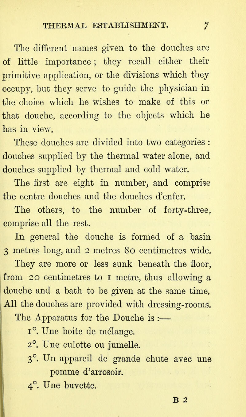 The different names given to tlie douches are of little importance; they recall either their primitive application, or the divisions which they occupy, but they serve to guide the physician in the choice which he wishes to make of this or that douche, according to the objects which he has in view. These douches are divided into two categories : douches supplied by the thermal water alone, and douches supplied by thermal and cold water. The first are eight in number, and comprise the centre douches and the douches d'enfer. The others, to the number of forty-three, comprise all the rest. In general the douche is formed of a basin 3 metres long, and 2 metres 80 centimetres wide. They are more or less sunk beneath the floor, from 20 centimetres to i metre, thus allowing a douche and a bath to be given at the same time. All the douches are provided with dressing-rooms. The Apparatus for the Douche is :— 1°. Une boite de melange. 2°. Une culotte ou jumelle. 3^. Un appareil de grande chute avec une pomme d^arrosoir. 4°. Une buvette. B 2