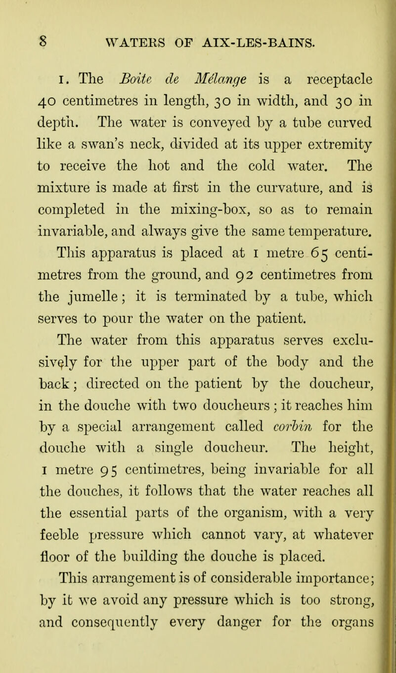 I. The Boite de Mdange is a receptacle 40 centimetres in length, 30 in width, and 30 in depth. The water is conveyed by a tube curved like a swan's neck, divided at its upper extremity to receive the hot and the cold water. The mixture is made at first in the curvature, and is completed in the mixing-box, so as to remain invariable, and always give the same temperature. Tliis apparatus is placed at i metre 65 centi- metres from the ground, and 92 centimetres from the jumelle; it is terminated by a tube, which serves to pour the water on the patient. The water from this apparatus serves exclu- sively for the upper part of the body and the back; directed on the patient by the doucheur, in the douche with two doucheurs ; it reaches him by a special arrangement called corhin for the douche with a single doucheur. The height, I metre 95 centimetres, being invariable for all the douches, it follows that the water reaches all the essential parts of the organism, with a very feeble pressure which cannot vary, at whatever floor of the building the douche is placed. This arrangement is of considerable importance; by it we avoid any pressure which is too strong, and consequently every danger for tlie organs