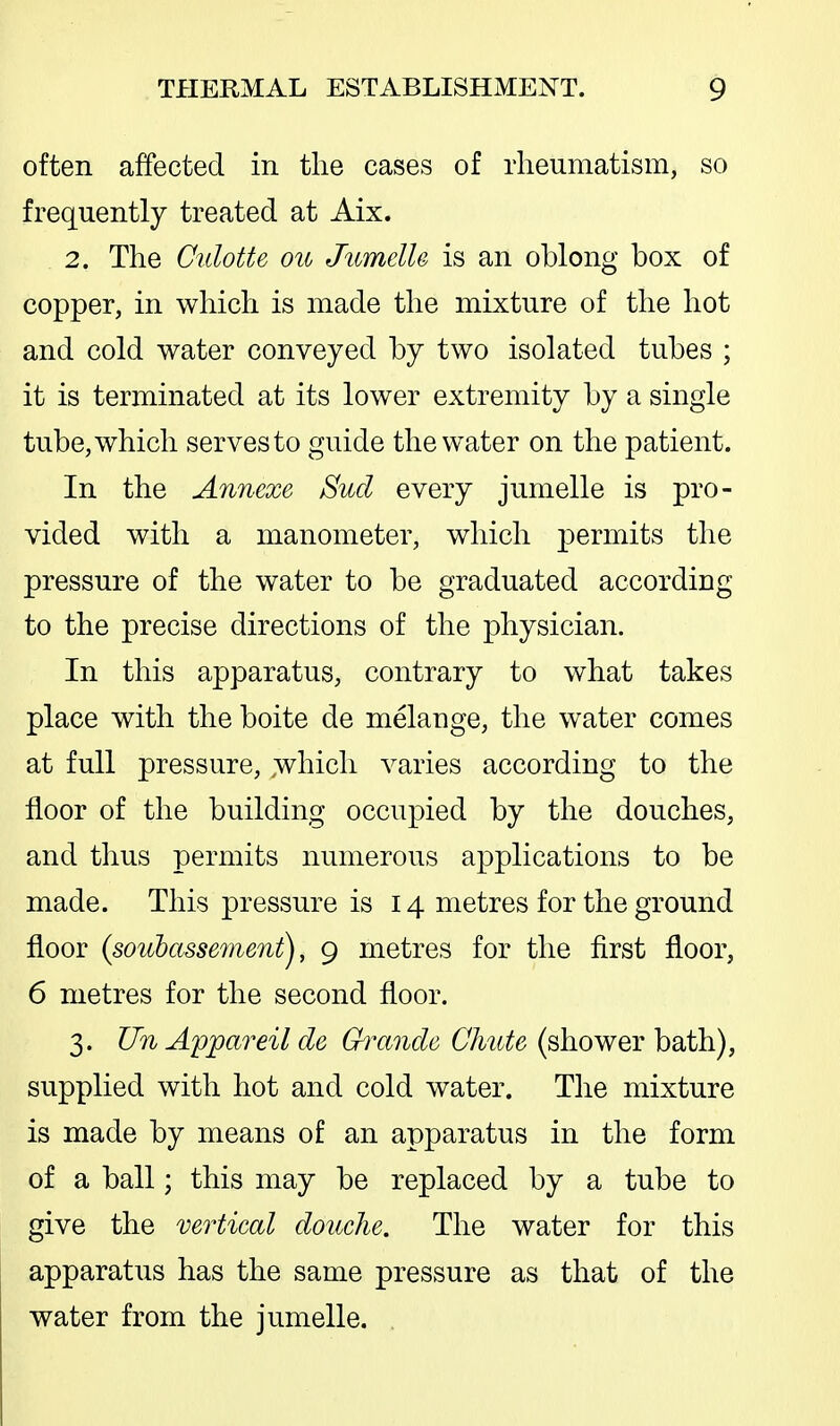 often affected in the cases of rheumatism, so frequently treated at Aix. 2. The Culotte on JumelU is an oblong box of copper, in which is made the mixture of the hot and cold water conveyed by two isolated tubes ; it is terminated at its lower extremity by a single tube, which serves to guide the water on the patient. In the Annexe Sucl every jumelle is pro- vided with a manometer, which permits the pressure of the water to be graduated according to the precise directions of the physician. In this apparatus, contrary to what takes place with the boite de melange, the water comes at full pressure, :t\^hich varies according to the floor of the building occupied by the douches, and thus permits numerous applications to be made. This pressure is 14 metres for the ground floor (sonbasse77ient), 9 metres for the first floor, 6 metres for the second floor. 3. Un Appareil de Ghrtnde Chute (shower bath), supplied with hot and cold water. The mixture is made by means of an apparatus in the form of a ball; this may be replaced by a tube to give the vertical douche. The water for this apparatus has the same pressure as that of the water from the jumelle. .