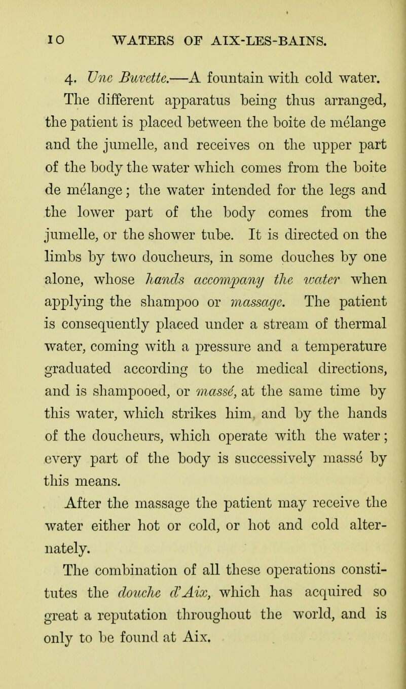 4. Vnc Buvette.—A fountain with cold water. The different apparatus being thus arranged, the patient is j)laced between the boite de melange and the jumelle, and receives on the upper part of the body the water which conies from the boite de melange; the water intended for the legs and the lower part of the body comes from the jumelle, or the shower tube. It is directed on the limbs by two doucheurs, in some douches by one alone, whose hands accomjpany the water when applying the .shampoo or massage. The patient is consequently placed under a stream of thermal water, coming with a pressure and a temperature graduated according to the medical directions, and is shampooed, or mass6, at the same time by this water, which strikes him, and by the hands of the doucheurs, which operate with the water; every part of the body is successively masse by this means. After the massage the patient may receive the water either hot or cold, or hot and cold alter- nately. The combination of all these operations consti- tutes the douche d'Aix, which has acquired so great a reputation throughout the world, and is only to be found at Aix.