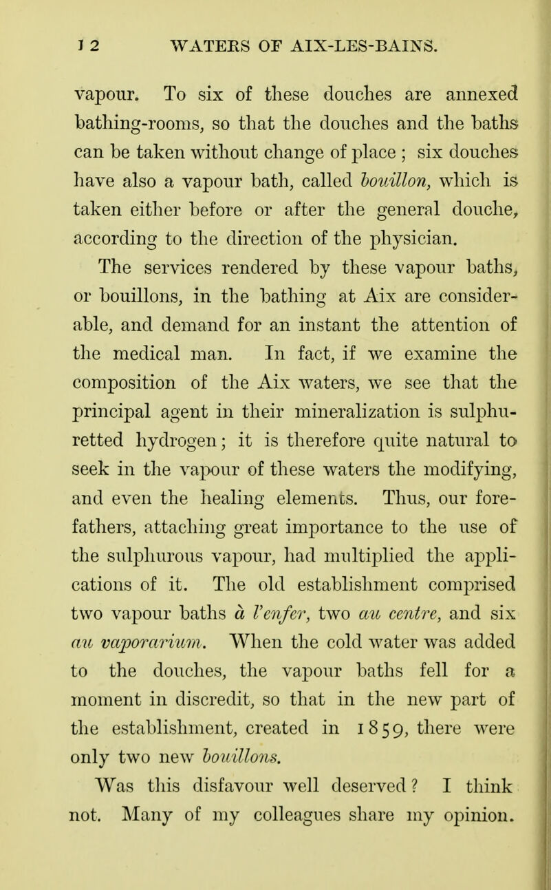 vapour. To six of these douches are annexed bathing-rooms, so that the douches and the baths can be taken without change of place ; six douches have also a vapour bath, called houillon, which is taken either before or after the general douche, according to the direction of the physician. The services rendered by these vapour baths, or bouillons, in the bathing at Aix are consider- able, and demand for an instant the attention of the medical man. In fact, if we examine the composition of the Aix waters, we see that the principal agent in their mineralization is sulphu- retted hydrogen; it is therefore quite natural to seek in the vapour of these waters the modifying, and even the healing elements. Thus, our fore- fathers, attaching great importance to the use of the sulphurous vapour, had multiplied the appli- cations of it. The old establishment comprised two vapour baths a Venfer, two mc centre, and six au vaporarium . When the cold water was added to the douches, the vapour baths fell for a moment in discredit, so that in the new part of the establishment, created in 1859, there were only two new houillons. Was tliis disfavour well deserved ? I think not. Many of my colleagues share my opinion.