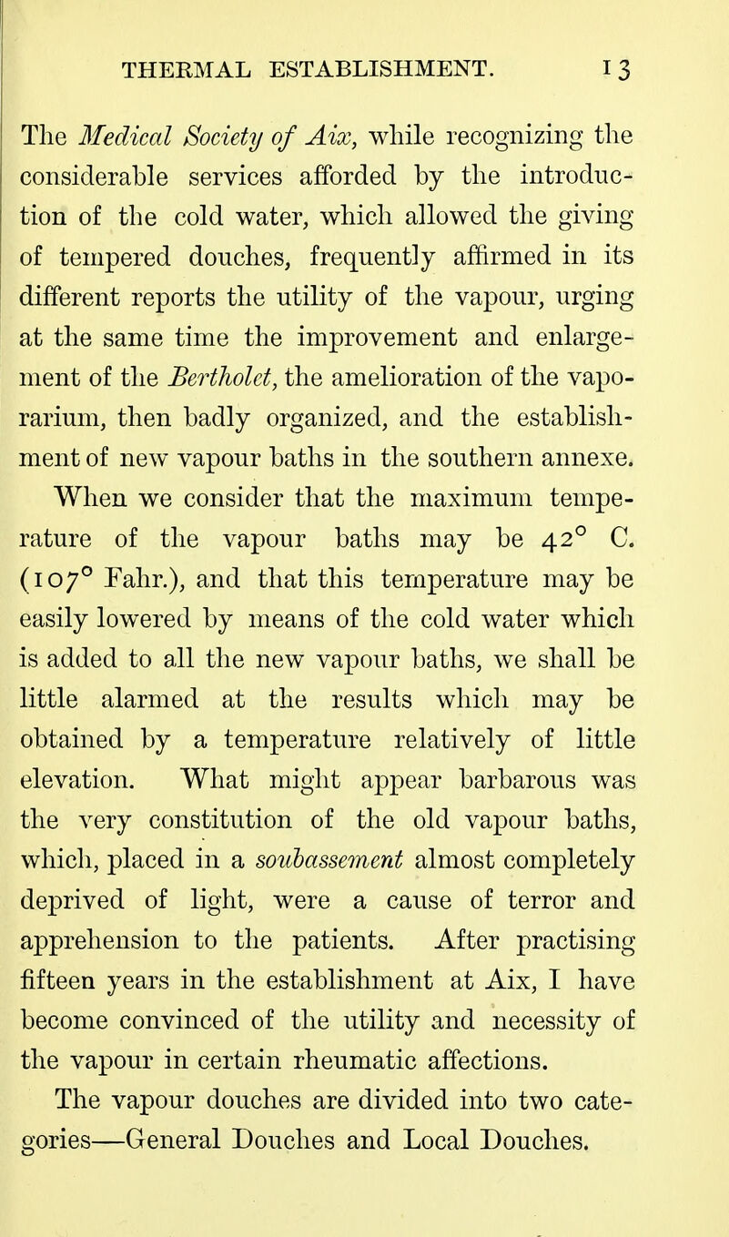 The Medical Society of Aix, while recognizing the considerable services afforded by the introduc- tion of the cold water, which allowed the giving of tempered douches, frequently affirmed in its different reports the utility of the vapour, urging at the same time the improvement and enlarge- ment of the Bertholet, the amelioration of the vapo- rarium, then badly organized, and the establish- ment of new vapour baths in the southern annexe. When we consider that the maximum tempe- rature of the vapour baths may be 42° C. (107° Fahr.), and that this temperature may be easily lowered by means of the cold water which is added to all the new vapour baths, we shall be little alarmed at the results which may be obtained by a temperature relatively of little elevation. What might appear barbarous was the very constitution of the old vapour baths, which, placed in a soubassement almost completely deprived of light, were a cause of terror and apprehension to the patients. After practising fifteen years in the establishment at Aix, I have become convinced of the utility and necessity of the vapour in certain rheumatic affections. The vapour douches are divided into two cate- gories—General Douches and Local Douches.