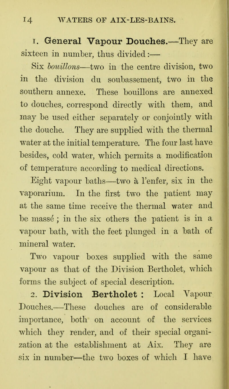 1. General Vapour Douches.—They are sixteen in number, thus divided:— Six houillons—two in the centre division, two in the division du soubassement, two in the southern annexe. These bouillons are annexed to douches, correspond directly with them, and may be used either separately or conjointly with the douche. They are supplied with the thermal water at the initial temperature. The four last have besides, cold water, which permits a modification of temperature according to medical directions. Eight vapour baths—two a I'enfer, six in the vaporarium. In the first two the patient may at the same time receive the thermal water and be masse ; in the six others the patient is in a vapour bath, with the feet plunged in a bath of mineral water. Two vapour boxes supplied with the same vapour as that of the Division Bertholet, which forms the subject of special description. 2. Division Bertholet : Local Vapour Douches.—These douches are of considerable importance, both on account of the services which they render, and of their special organi- ;^ation at the establishment at Aix. They are six in number—the two boxes of Avhicli I have