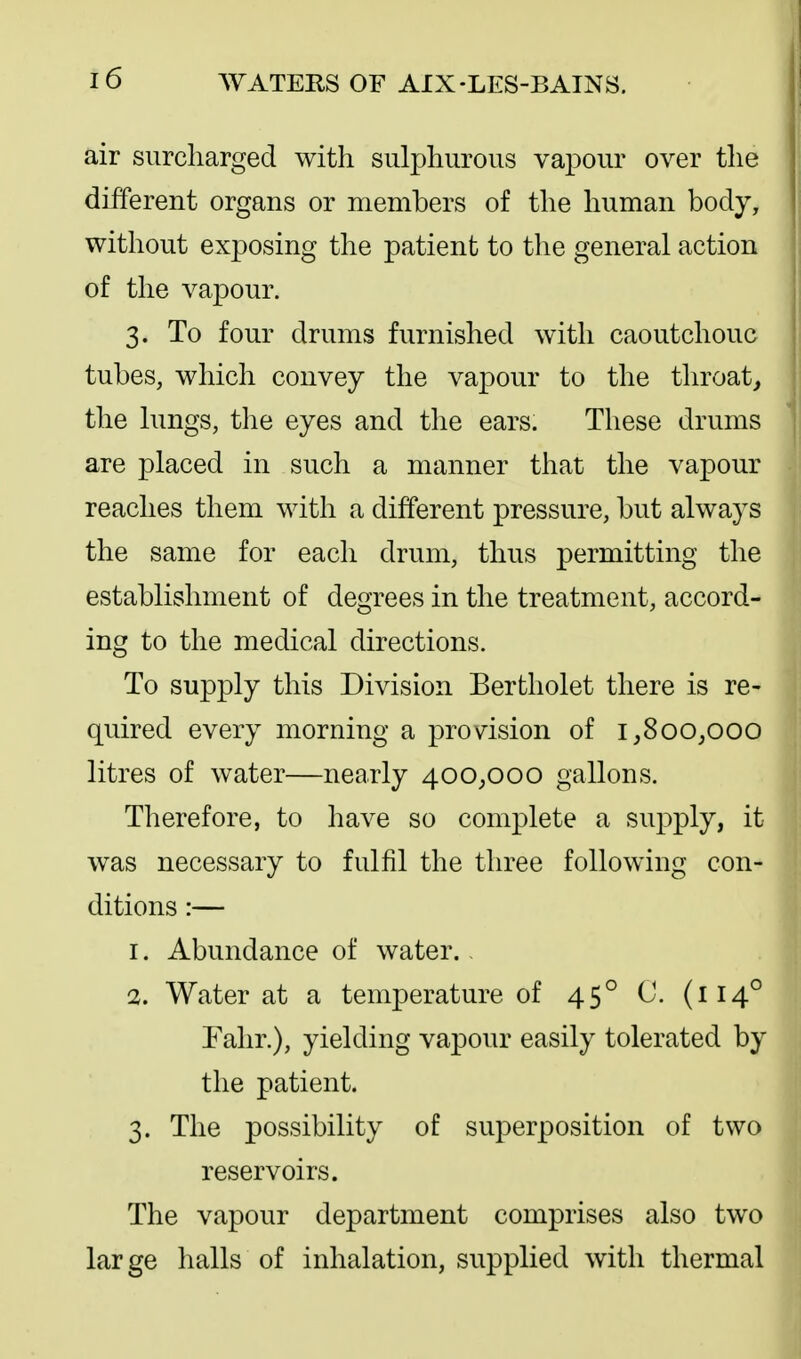 air surcharged with sulphurous vapour over the different organs or members of the human body, without exposing the patient to the general action of the vapour. 3. To four drums furnished with caoutchouc tubes, which convey the vapour to the throaty the lungs, the eyes and the ears. These drums are placed in such a manner that the vapour reaches them with a different pressure, but always the same for each drum, thus permitting the establishment of degrees in the treatment, accord- ing to the medical directions. To supply this Division Bertholet there is re- quired every morning a proWsion of 1,800^000 litres of water—nearly 400^000 gallons. Therefore, to have so complete a supply, it was necessary to fulfil the three following con- ditions :— 1. Abundance of water.. 2. Water at a temperature of 45° C. (114° Falir.), yielding vapour easily tolerated by the patient. 3. The possibility of superposition of two reservoirs. The vapour department comprises also two large halls of inhalation, supplied with thermal