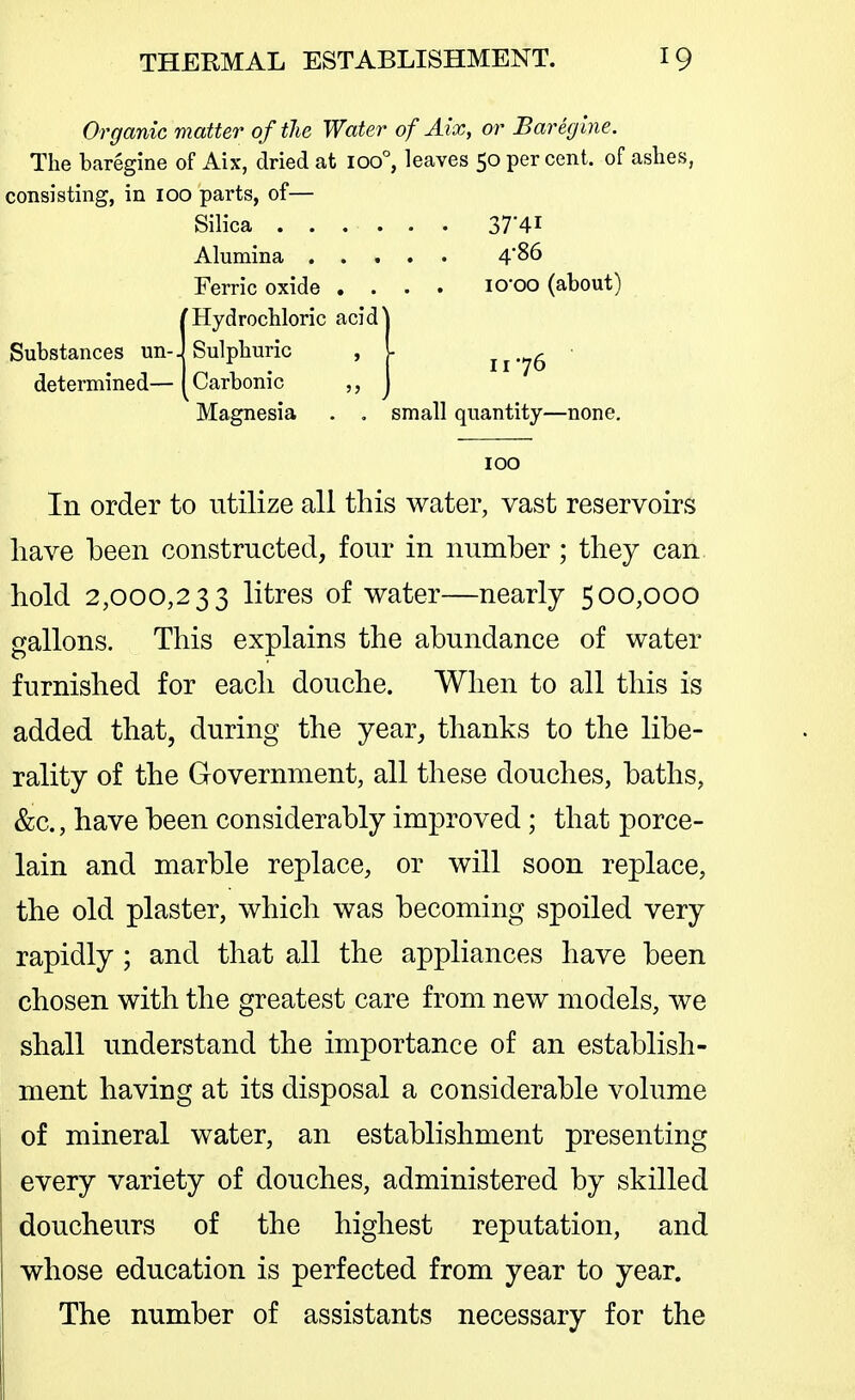 Organic matter of the Water of Alx, or Bareglne, The baregine of Aix, dried at ioo°, leaves 50 per cent, of ashes, consisting, in 100 parts, of— Silica 37'4i Alumina 486 Ferric oxide .... lO'OO (about) Hydrochloric acid^ Sulphuric , l Carbonic ,, Substances un- determined— 176 Magnesia . , small quantity—none. 100 In order to utilize all this water, vast reservoirs have been constructed, four in number; they can. hold 2,000,233 litres of water—nearly 500,000 gallons. This explains the abundance of water furnished for each douche. When to all this is added that, during the year, thanks to the libe- rality of the Government, all these douches, baths, &c., have been considerably improved; that porce- lain and marble replace, or will soon replace, the old plaster, which was becoming spoiled very rapidly; and that all the appliances have been chosen with the greatest care from new models, we shall understand the importance of an establish- ment having at its disposal a considerable volume of mineral water, an establishment presenting every variety of douches, administered by skilled doucheurs of the highest reputation, and whose education is perfected from year to year. The number of assistants necessary for the