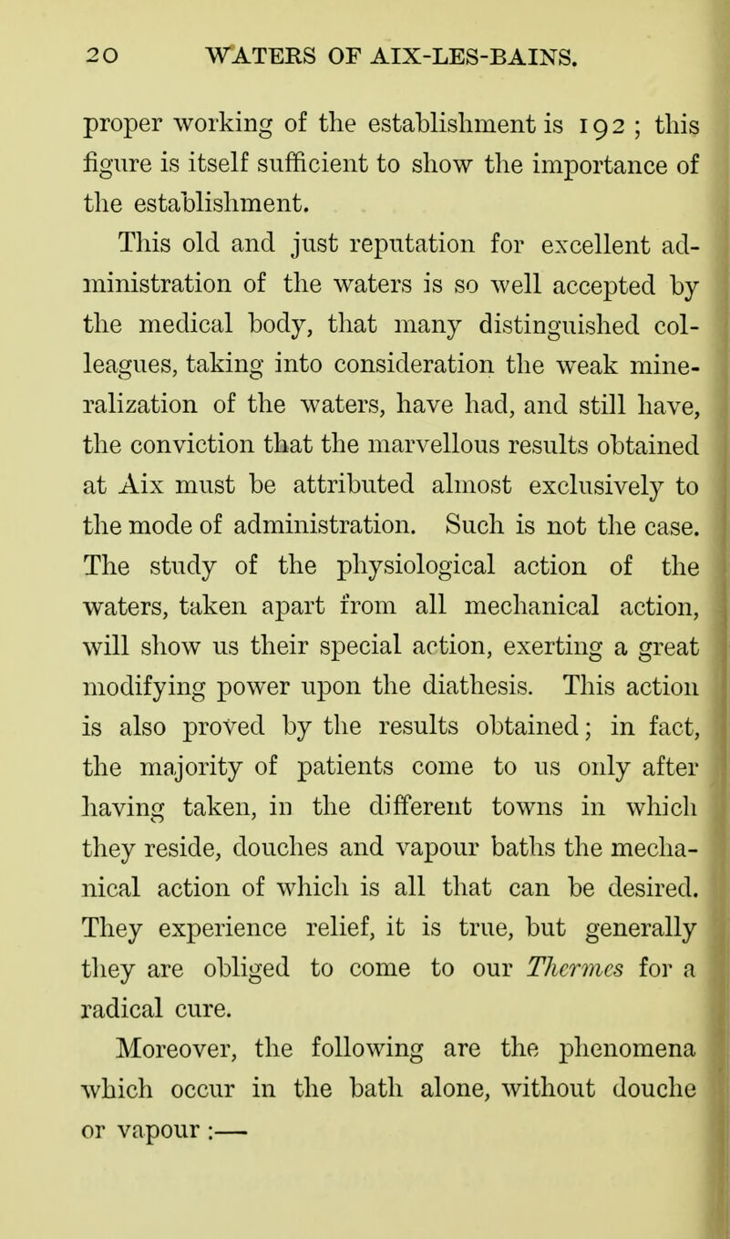 proper working of the establishment is 192; this figure is itself sufficient to show the importance of the establishment. This old and just reputation for excellent ad- ministration of the waters is so well accepted by the medical body, that many distinguished col- leagues, taking into consideration the weak mine- ralization of the waters, have had, and still have, the conviction that the marvellous results obtained at Aix must be attributed almost exclusively to the mode of administration. Such is not the case. The study of the physiological action of the waters, taken apart from all mechanical action, will show us their special action, exerting a great modifying power upon the diathesis. This action is also proved by the results obtained; in fact, the majority of patients come to us only after having taken, in the different towns in which they reside, douches and vapour baths the mecha- nical action of which is all that can be desired. They experience relief, it is true, but generally they are obliged to come to our Thcrmcs for a radical cure. Moreover, the following are the phenomena which occur in the bath alone, without douche or vapour:—