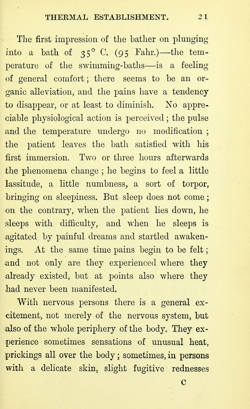 p ■ The first impression of the bather on plunging into a bath of 35° C. (95 Fahr.)—the tem- perature of the swimming-baths—is a feeling of general comfort; there seems to be an or- ganic alleviation, and the pains have a tendency to disappear, or at least to diminish. No appre- ciable physiological action is perceived ; the pulse and the temperature undergo no modification ; the patient leaves the bath satisfied with his first immersion. Two or three hours afterwards the phenomena change ; he begins to feel a little lassitude, a little numbness^ a sort of torpor, bringing on sleepiness. But sleep does not come; •on the contrary, when the patient lies down, he sleeps with difficulty, and when he sleeps is agitated by painful dreams and startled awaken- ings. At the same time pains begin to be felt; and not only are they experienced where they already existed, but at points also where they had never been manifested. With nervous persons there is a general ex- citement, not merely of the nervous system, but also of the whole periphery of the body. They ex- perience sometimes sensations of unusual heat, prickings all over the body; sometimes, in persons with a delicate skin, slight fugitive rednesses C