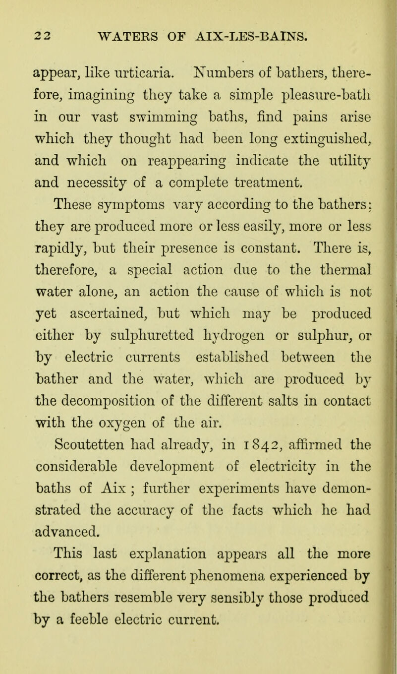 appear, like urticaria. ^Tumbers of bathers, there- fore, imagining they take a simple pleasure-bath in our vast swimming baths, find pains arise which they thought had been long extinguished, and which on reappearing indicate the utility and necessity of a complete treatment. These symptoms vary according to the bathers: they are produced more or less easily, more or less rapidly, but their presence is constant. There is, therefore, a special action due to the thermal water alone^ an action the cause of which is not yet ascertained, but which may be produced either by sulphuretted hydrogen or sulphur,, or by electric currents established between the bather and the water, which are produced by the decomposition of the different salts in contact with the oxygen of the air. Scoutetten had already, in 1842, affirmed the considerable development of electricity in the baths of Aix ; further experiments have demon- strated the accuracy of the facts which he had advanced. This last explanation appears all the more correct, as the different j)henomena experienced by the bathers resemble very sensibly those produced by a feeble electric current.