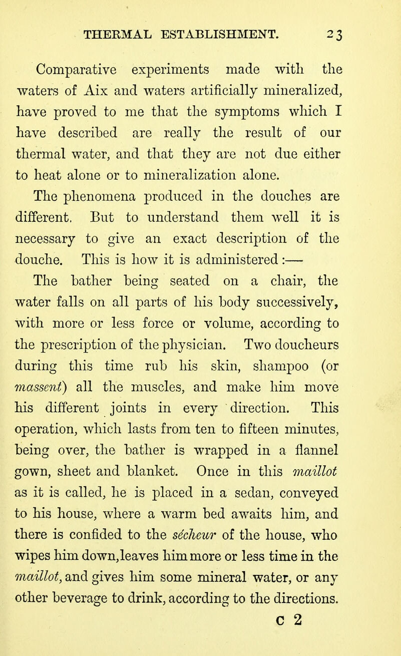 Comparative experiments made witli the waters of Aix and waters artificially mineralized, have proved to me that the symptoms which I have described are really the result of our thermal water, and that they are not due either to heat alone or to mineralization alone. The phenomena produced in the douches are different. But to understand them well it is necessary to give an exact description of the douche. This is how it is administered:— The bather being seated on a chair, the water falls on all parts of his body successively, with more or less force or volume, according to the prescription of the physician. Two doucheurs during this time rub his skin, shampoo (or massent) all the muscles, and make him move his different joints in every direction. This operation, which lasts from ten to fifteen minutes, being over, the bather is wrapped in a flannel gown, sheet and blanket. Once in this maillot as it is called, he is placed in a sedan, conveyed to his house, where a warm bed awaits him, and there is confided to the s6clieuT of the house, who wipes him down,leaves him more or less time in the maillot, and gives him some mineral water, or any other beverage to drink, according to the directions. c 2