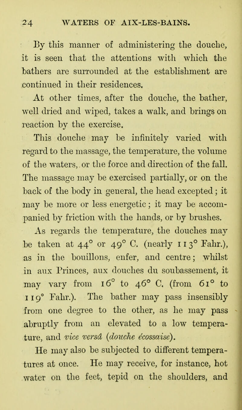 By tliis manner of administering tlie douche, it is seen that the attentions witli which the bathers are surrounded at the establishment are continued in their residences. At other times, after the douche, the bather, well dried and wiped, takes a walk, and brings on reaction by the exercise. This douche may be infinitely varied with regard to the massage, the temperature, the volume of the waters, or the force and direction of the fall. The massage may be exercised partially, or on the back of the body in general, the head excepted ; it may be more or less energetic; it may be accom- panied by friction with the hands, or by brushes. As regards the temperature, the douches may be taken at 44° or 49° C. (nearly 11 3° Fahr.), as in the bouillons, enfer, and centre; whilst in aux Princes, aux douches du soubassement, it may vary from 16° to 46° C. (from 61° to 119° Fahr.). The bather may pass insensibly from one degree to the other, as he may pass abruptly from an elevated to a low tempera- ture, and vice versd (douche dcossaisc). He may also be subjected to different tempera- tures at once. He may receive, for instance, hot water on the feet, tepid on the shoulders, and