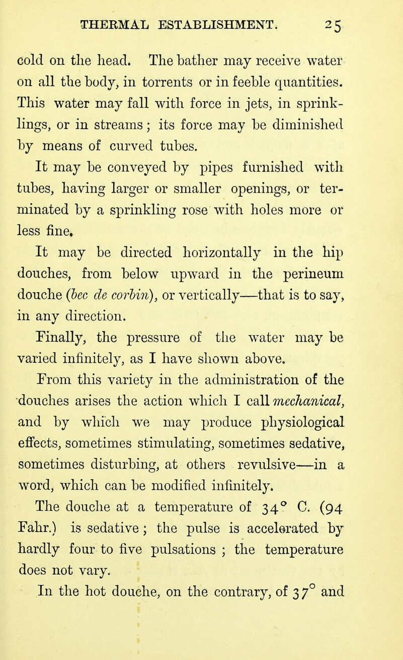 cold on tlie head. The bather may receive water on all the body, in torrents or in feeble quantities. This water may fall with force in jets, in sprink- lings, or in streams; its force may be diminished by means of curved tubes. It may be conveyed by pipes furnished with tubes, having larger or smaller openings, or ter- minated by a sprinkling rose with holes more or less fine. It may be directed horizontally in the hip douches, from below upward in the perineum douche {hec de corhin), or vertically—that is to say, in any direction. Finally, the pressure of the water may be varied infinitely, as I have shown above. From this variety in the administration of the douches arises the action which I call mechanical, and by which we may produce physiological efi'ects, sometimes stimulating, sometimes sedative, sometimes disturbing, at others revulsive—in a word, which can be modified infinitely. The douche at a temperature of 34'' C. (94 Fahr.) is sedative; the pulse is accelerated by hardly four to five pulsations ; the temperature does not vary. In the hot douche, on the contrary, of 3 7° and