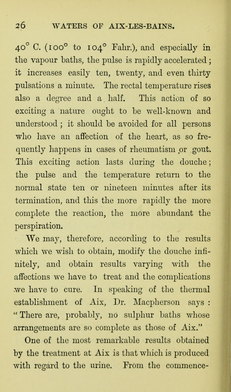 40° C. (100° to 104° Falir.), and especially in the vapour batlis, the pulse is rapidly accelerated ; it increases easily ten, twenty, and even thirty pulsations a minute. The rectal temperature rises also a degree and a half. This action of so exciting a nature ought to be well-known and understood ; it should be avoided for all persons who have an aflfection of the heart, as so fre- quently happens in cases of rheumatism or gout. This exciting action lasts during the douche; the pulse and the temperature return to the normal state ten or nineteen minutes after its termination, and this the more rapidly the more complete the reaction, the more abundant the perspiration. We may, therefore, according to the results which we wish to obtain, modify the douche infi- nitely, and obtain results varying with the affections we have to treat and the complications .we have to cure. In speaking of the thermal establishment of Aix, Dr. Macpherson says :  There are, probably, no sulphur baths whose arrangements are so complete as those of Aix. One of the most remarkable results obtained by the treatment at Aix is that which is produced with regard to the urine. From the commence-