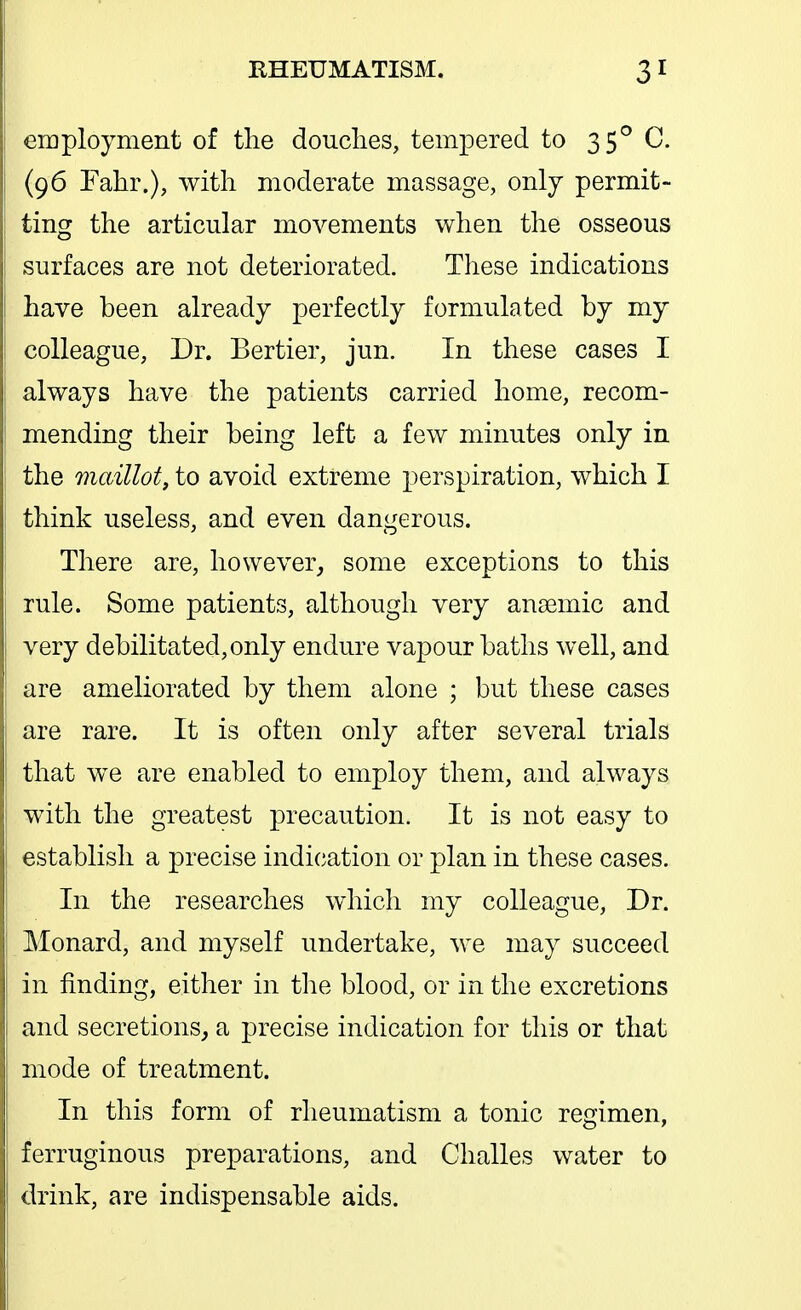 employment of the douches, tempered to 35^ C. (96 Fahr.), with moderate massage, only permit- ting the articular movements when the osseous surfaces are not deteriorated. These indications have been already perfectly formulated by my colleague, Dr. Bertier, jun. In these cases I always have the patients carried home, recom- mending their being left a few minutes only in the maillot, to avoid extreme perspiration, which I think useless, and even dangerous. There are, however,, some exceptions to this rule. Some patients, although very ansemic and very debilitated, only endure vapour baths well, and are ameliorated by them alone ; but these cases are rare. It is often only after several trials that w^e are enabled to employ them, and always with the greatest precaution. It is not easy to establish a precise indication or plan in these cases. In the researches which my colleague. Dr. Monard, and myself undertake, we may succeed in finding, either in the blood, or in the excretions and secretions^ a precise indication for this or that mode of treatment. In this form of rheumatism a tonic regimen, ferruginous preparations, and Challes water to drink, are indispensable aids.