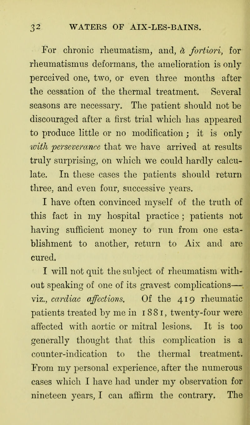 For chronic rheumatism, and, d fortiori, for rheumatismus deformans, the amelioration is only perceived one, two, or even three months after the cessation of the thermal treatment. Several seasons are necessary. The patient should not be discouraged after a first trial which has appeared to produce little or no modification ; it is only with 'perseverance that we have arrived at results truly surprising, on which we could hardly calcu- late. In these cases the patients should return three, and even four, successive years. I have often convinced myself of the truth of this fact in my hospital practice ; patients not having sufficient money to run from one esta- blishment to another, return to Aix and are cured. I will not quit the subject of rheumatism with- out speaking of one of its gravest complications— viz., cardiac affections. Of the 419 rheumatic patients treated by me in i 8 8 i, twenty-four were affected with aortic or mitral lesions. It is too generally thought that this complication is a counter-indication to the thermal treatment. From my personal experience, after the numerous cases which I have had under my observation for nineteen years, I can affirm the contrary. The