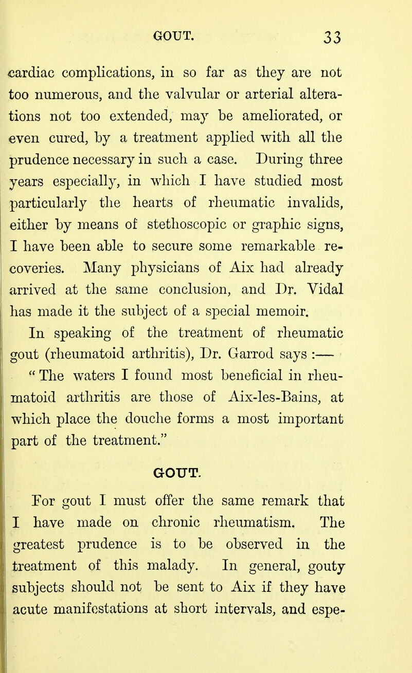 cardiac complications, in so far as tliey are not too numerous, and. the valvular or arterial altera- tions not too extended, may be ameliorated, or even cured, by a treatment applied with all the prudence necessary in such a case. During three years especially, in which I have studied most particularly tlie hearts of rheumatic invalids, either by means of stethoscopic or graphic signs, I have been able to secure some remarkable re- coveries. Many physicians of Aix had already arrived at the same conclusion, and Dr. Yidal has made it the subject of a special memoir. In speaking of the treatment of rheumatic gout (rheumatoid arthritis). Dr. Garrod says :—  The waters I found most beneficial in rheu- matoid arthritis are those of Aix-les-Bains, at which place the douche forms a most important part of the treatment. GOUT. For gout I must offer the same remark that I have made on chronic rheumatism. The greatest prudence is to be observed in the treatment of this malady. In general, gouty subjects should not be sent to Aix if they have acute manifestations at short intervals, and espe-