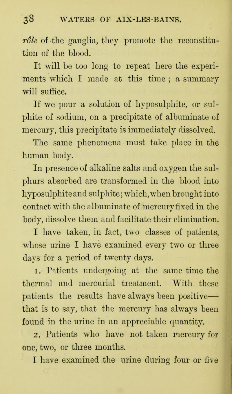 role of the ganglia, tliey promote the reconstitu- tion of the blood. It will be too long to repeat here the experi- ments which I made at this time ; a summary will suffice. If we XDOur a solution of hyposulphite, or sul- phite of sodium, on a precipitate of albuminate of mercury, this precipitate is immediately dissolved. The same phenomena must take place in the human body. In presence of alkaline salts and oxygen the sul- phurs absorbed are transformed in the blood into hyposulphite and sulphite; which, w^hen brought into contact with the albuminate of mercury fixed in the body, dissolve them and facilitate their elimination. I have taken, in fact^, two classes of patients, whose urine I have examined every two or three days for a period of twenty days. 1. IHtients undergoing at the same time the thermal and mercurial treatment. With these patients the results have always been positive— that is to say, that the mercury has always been found in the urine in an appreciable quantity. 2. Patients who have not taken mercury for one, two, or three months.