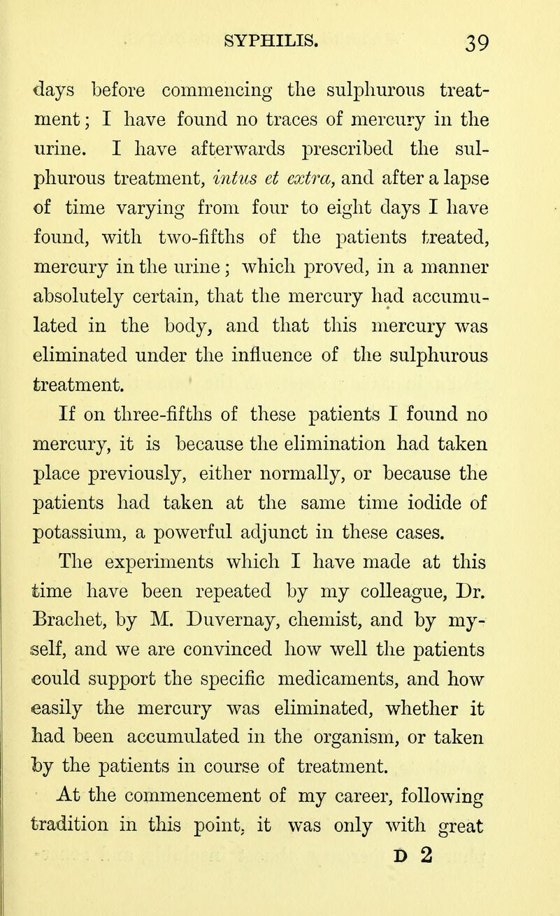 days before commencing the sulphurous treat- ment ; I have found no traces of mercury in the urine. I have afterwards prescribed the sul- phurous treatment, inhts et extra, and after a lapse of time varying from four to eight days I have found, V7ith two-fifths of the patients treated, mercury in the urine; which proved, in a manner absolutely certain, that the mercury had accumu- lated in the body, and that this mercury was eliminated under the influence of the sulphurous treatment. If on three-fifths of these patients I found no mercury, it is because the elimination had taken place previously, either normally, or because the patients had taken at the same time iodide of potassium, a powerful adjunct in these cases. The experiments which I have made at this time have been repeated by my colleague, Dr. Bracliet, by M. Duvernay, chemist, and by my- self, and we are convinced how well the patients could support the specific medicaments, and how easily the mercury was eliminated, whether it had been accumulated in the organism, or taken by the patients in course of treatment. At the commencement of my career, following tradition in this point, it was only with great D 2