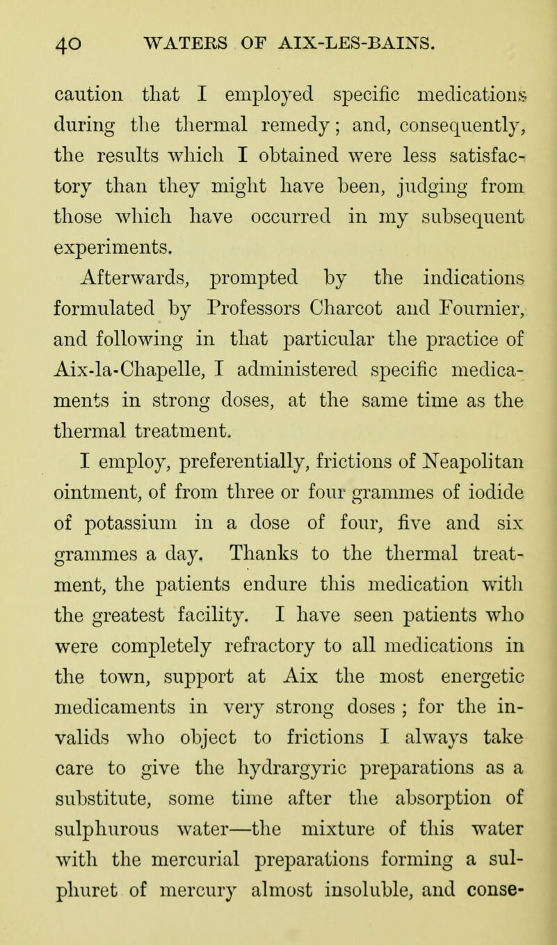 caution that I employed specific medications during the thermal remedy; and, consequently, the results which I obtained were less satisfac- tory than they might have been, judging from those which have occurred in my subsequent experiments. Afterwards, prompted by the indications formulated by Professors Charcot and Fournier, and following in that particular the practice of Aix-la-Chapelle, I administered specific medica- ments in strong doses, at the same time as the thermal treatment. I employ, preferentially, frictions of Neapolitan ointment, of from three or four grammes of iodide of potassium in a dose of four, five and six grammes a day. Thanks to the thermal treat- ment, the patients endure this medication with the greatest facility. I have seen patients who were completely refractory to all medications in the town, support at Aix the most energetic medicaments in very strong doses ; for the in- valids who object to frictions I always take care to give the hydrargyric preparations as a substitute, some time after the absorption of sulphurous water—the mixture of this water with the mercurial preparations forming a sul- phuret of mercury almost insoluble, and conse-