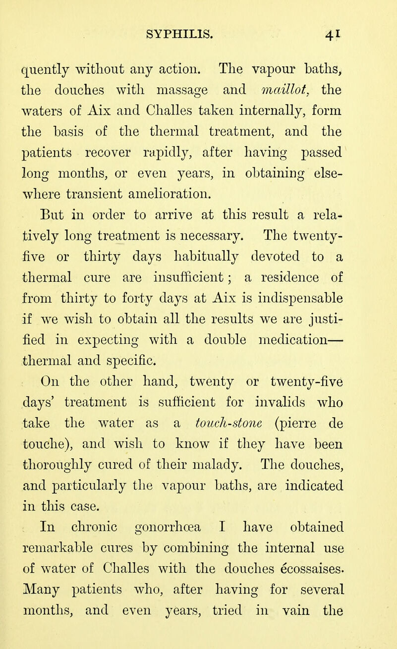 quently without any action. The vapour baths, the douches with massage and maillot, the waters of Aix and Challes taken internally, form the basis of the thermal treatment, and the patients recover rapidly, after having passed long months, or even years, in obtaining else- where transient amelioration. But in order to arrive at this result a rela- tively long treatment is necessary. The twenty- five or thirty days habitually devoted to a thermal cure are insufficient; a residence of from thirty to forty days at Aix is indispensable if we wish to obtain all the results we are justi- fied in expecting with a double medication— thermal and specific. On the other hand, twenty or twenty-five days' treatment is sufficient for invalids who take the water as a touchstone (pierre de touche), and wish to know if they have been thoroughly cured of their malady. The douches, and particularly the vapour baths, are indicated in this case. In chronic gonorrhoea I have obtained remarkable cures by combining the internal use of water of Challes with the douches ecossaises. Many patients who, after having for several months, and even years, tried in vain the