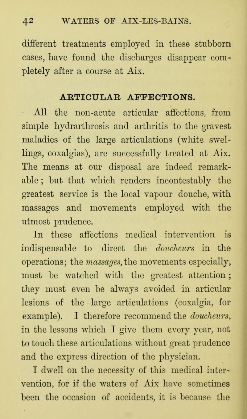 different treatments employed in these stubborn cases, have found the discharges disappear com- pletely after a course at Aix. ARTICULAR AFFECTIONS. All the non-acute articular affections, from simple hydrarthrosis and arthritis to the gravest maladies of the large articulations (white swel- lings, coxalgias), are successfully treated at Aix. The means at our disposal are indeed remark- able ; but that which renders incontestably the greatest service is the local vapour douche, with massages and movements employed with the utmost prudence. In these affections medical intervention is indispensable to direct the douclicurs in the operations; the massages,i\\Q movements especially, must be watched with the greatest attention; tliey must even be ahvays avoided in articular lesions of the large articulations (coxalgia, for example). I tlierefore recommend the doucheurs, in the lessons which I give them every year, not to touch these articulations without great prudence and the express direction of the physician. I dw^ell on the necessity of this medical inter- vention, for if tlie waters of Aix have sometimes been the occasion of accidents, it is because the