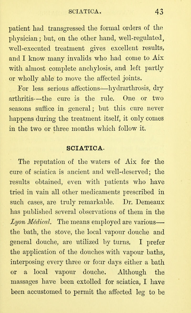 patient had transgressed the formal orders of the physician; but, on the other hand, well-regulated, well-executed treatment gives excellent results, and I know many invalids who had come to Aix with almost complete anchylosis, and left partly or wholly able to move the affected joints. For less serious affections—hydrarthrosis, dry arthritis—the cure is the rule. One or two seasons suffice in general; but this cure never happens during the treatment itself, it only comes in the two or three months which follow it. SCIATICA. The reputation of the waters of Aix for the cure of sciatica is ancient and well-deserved; the results obtained, even with patients who have tried in vain all other medicaments prescribed in such cases, are truly remarkable. Dr. Demeaux has published several observations of them in the Lyon M4dical. The means employed are various— the bath, the stove, the local vapour douche and general douche, are utilized by turns. I prefer the application of the douches with vapour baths, interposing every three or four days either a bath or a local vapour douche. Although the massages have been extolled for sciatica, I have been accustomed to permit the affected leg to be