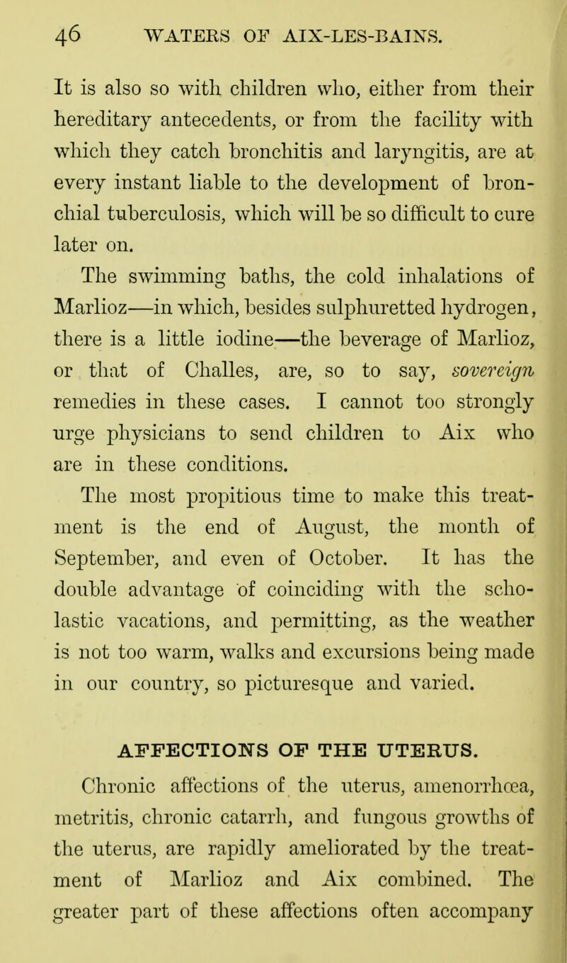 It is also so with children who, either from their hereditary antecedents, or from the facility with which they catch bronchitis and laryngitis, are at every instant liable to the development of bron- chial tuberculosis, which will be so difficult to cure later on. The swimmincj baths, the cold inhalations of Marlioz—in which, besides sulphuretted hydrogen, there is a little iodine—the beverage of Marlioz, or that of Challes, are, so to say, sovereign remedies in these cases. I cannot too strongly urge physicians to send children to Aix who are in these conditions. The most propitious time to make this treat- ment is the end of August, the month of September, and even of October. It has the double advantage of coinciding with the scho- lastic vacations, and permitting, as the weather is not too warm, walks and excursions being made in our country, so picturesque and varied. AFFECTIONS OF THE UTERUS. Chronic affections of the uterus, amenorrhoea, metritis, chronic catarrh, and fungous growths of the uterus, are rapidly ameliorated by the treat- ment of Marlioz and Aix combined. The greater part of these affections often accompany