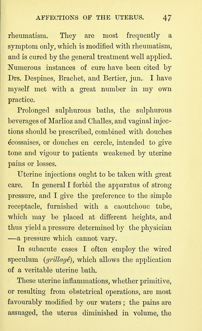 rheTimatism. They are most frequently a symptom only, which is modified with rheumatism, and is cured by the general treatment well applied. Numerous instances of cure have been cited by Drs. Despines, Brachet, and Bertier, jun. I have myself met with a great number in my own practice. Prolonged sulphurous baths, the sulphurous beverages of Marlioz and Challes, and vaginal injec- tions should be prescribed, combined with douches ecossaises, or douches en cercle, intended to give tone and vigour to patients weakened by uterine pains or losses. Uterine injections ought to be taken with great care. In general I forbid the apparatus of strong pressure, and I give the preference to the simple receptacle, furnished with a caoutchouc tube, which may be placed at different heights, and thus yield a pressure determined by the physician —a pressure which cannot vary. In subacute cases I often employ the wired speculum {grillage), which allows the application of a veritable uterine bath. These uterine inflammations, whether primitive, or resulting from obstetrical operations, are most favourably modified by our waters ; the pains are assuaged, the uterus diminished in volume, the