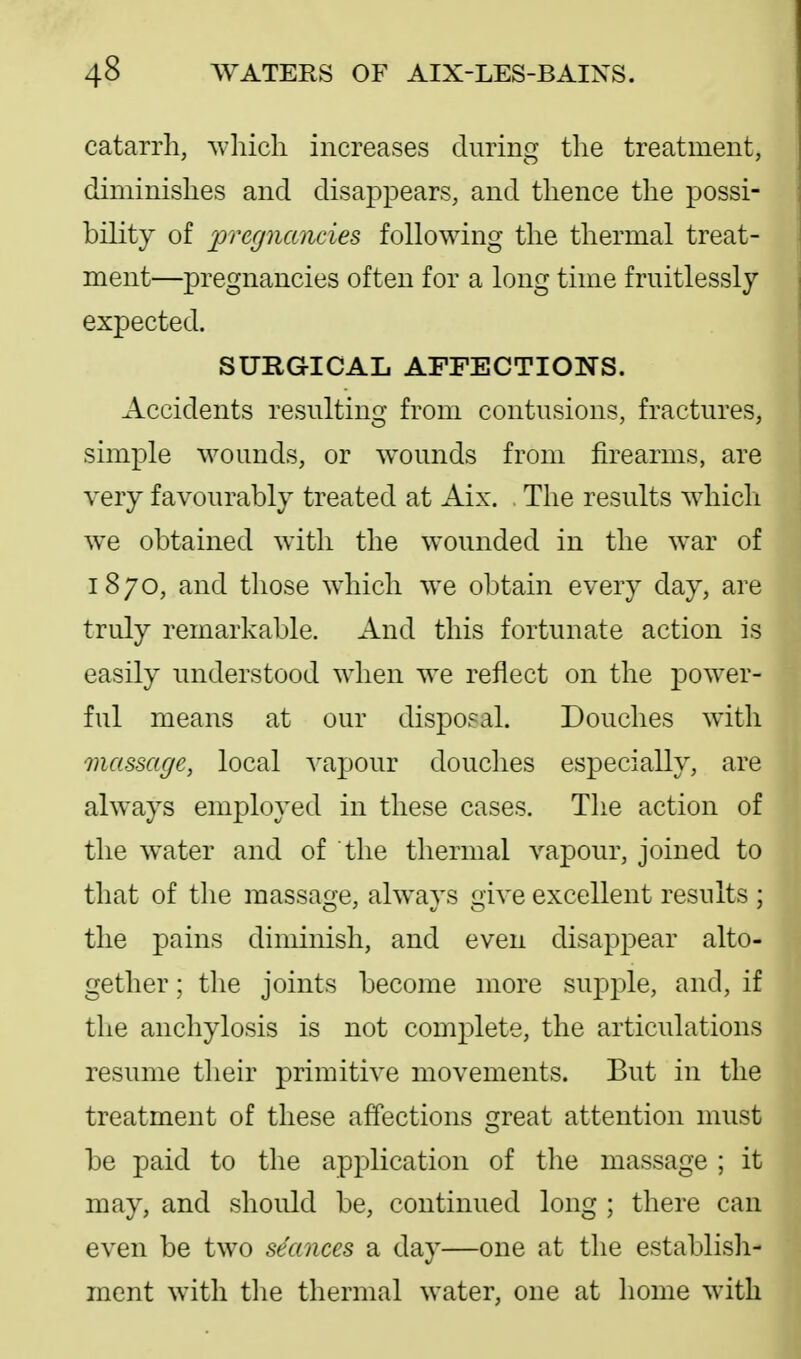 catarrh, which increases during the treatment, diminishes and disappears, and thence the possi- bility of ^pregnancies following the thermal treat- ment—pregnancies often for a long time fruitlessly expected. SURGICAL AFFECTIONS. Accidents resulting from contusions, fractures, simple wounds, or w^ounds from firearms, are very favourably treated at Aix. The results which we obtained with the wounded in the war of 1870, and those which we obtain every day, are truly remarkable. And this fortunate action is easily understood when we reflect on the power- ful means at our disposal. Douches with massage, local A^apour douches especially, are always employed in these cases. The action of the water and of the thermal vapour, joined to that of the massage, always give excellent results ; the pains diminish, and even disappear alto- gether ; the joints become more supple, and, if the anchylosis is not complete, the articulations resume their primitive movements. But in the treatment of these affections reat attention must be paid to the application of the massage ; it may, and should be, continued long ; there can even be two seances a day—one at the establish- ment with tlie thermal water, one at home with