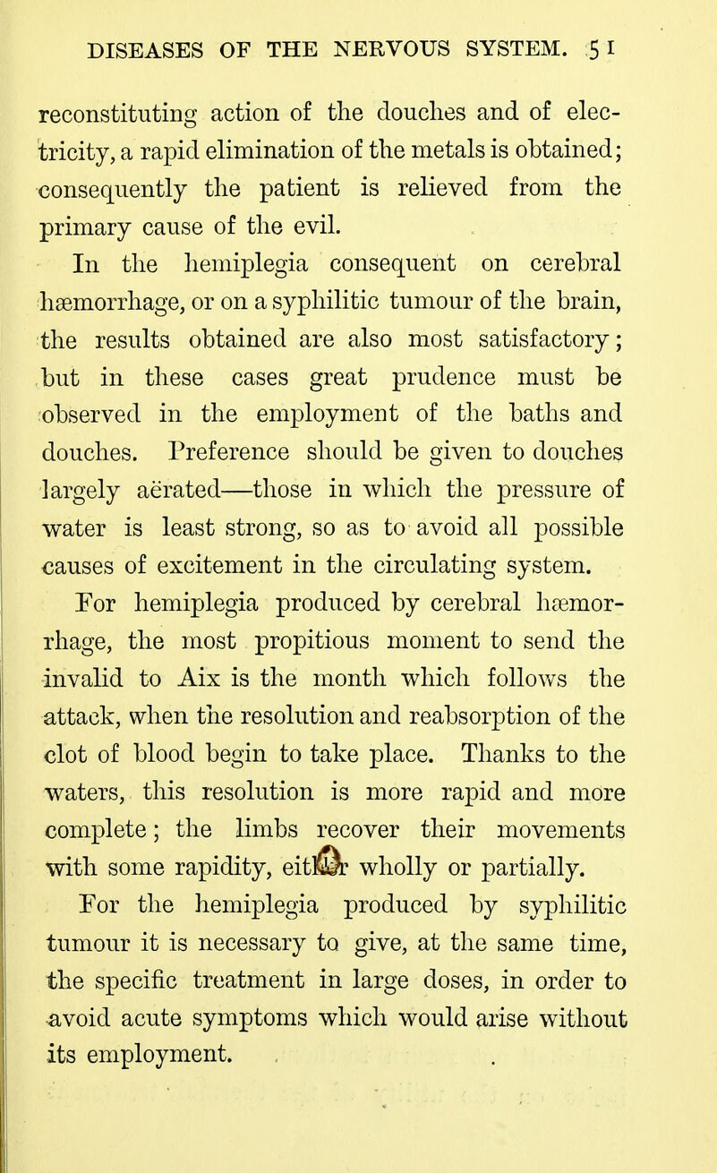 reconstituting action of the douches and of elec- tricity, a rapid elimination of the metals is obtained; consequently the patient is relieved from the primary cause of the evil. In the hemiplegia consequent on cerebral haemorrhage, or on a syphilitic tumour of the brain, the results obtained are also most satisfactory; but in these cases great prudence must be observed in the employment of the baths and douches. Preference should be given to douches largely aerated—those in which the pressure of water is least strong, so as to avoid all possible causes of excitement in the circulating system. For hemiplegia produced by cerebral heemor- rhage, the most propitious moment to send the ■invalid to Aix is the month which follov/s the attack, when the resolution and reabsorption of the clot of blood begin to take place. Thanks to the waters, this resolution is more rapid and more complete; the limbs recover their movements with some rapidity, eitliSr wholly or partially. For the hemiplegia produced by syphilitic tumour it is necessary to give, at the same time, the specific treatment in large doses, in order to •avoid acute symptoms which would arise without its employment.