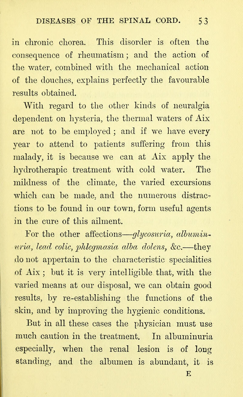 in chronic chorea. This disorder is often the consequence of rheumatism; and tlie action of the water, combined with the mechanical action of the douches, explains perfectly the favourable results obtained. With regard to the other kinds of neuralgia dependent on hysteria, the thermal waters of Aix are not to be employed ; and if we have every year to attend to patients suffering from this malady, it is because we can at Aix apply the hydrotherapic treatment with cold water. The mildness of the climate, the varied excursions which can be made, and the numerous distrac- tions to be found in our town, form useful agents in the cure of this ailment. For the other affections—glycosuria, albumin- uria, lead colic, phlegmasia alba dolens, &c.—they do not appertain to the characteristic specialities of Aix ; but it is very intelligible that, with the varied means at our disposal, we can obtain good results, by re-establishing the functions of the skin, and by improving the hygienic conditions. But in all these cases the physician must use much caution in the treatment. In albuminuria especially, when the renal lesion is of long standing, and the albumen is abundant, it is E