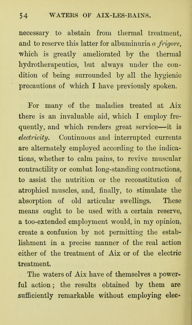 necessary to abstain from tliermal treatment, and to reserve this latter for albuminuria a frigoTCy which is greatly ameliorated by the thermal hydrotherapeutics, but always under the con- dition of being surrounded by all the hygienic precautions of which I have previously spoken. For many of the maladies treated at Aix there is an invaluable aid, which I employ fre- quently, and which renders great service—it is electricity. Continuous and interrupted currents are alternately employed according to the indica- tions, whether to calm pains, to revive muscular contractility or combat long-standing contractions, to assist the nutrition or the reconstitution of atrophied muscles, and, finally, to stimulate the absorption of old articular swellings. These means ought to be used with a certain reserve, a too-extended employment would, in my opinion, create a confusion by not permitting the estab- lishment in a precise manner of the real action either of the treatment of Aix or of the electric treatment. The waters of Aix have of themselves a power- ful action; the results obtained by them are sufficiently remarkable without employing elec-