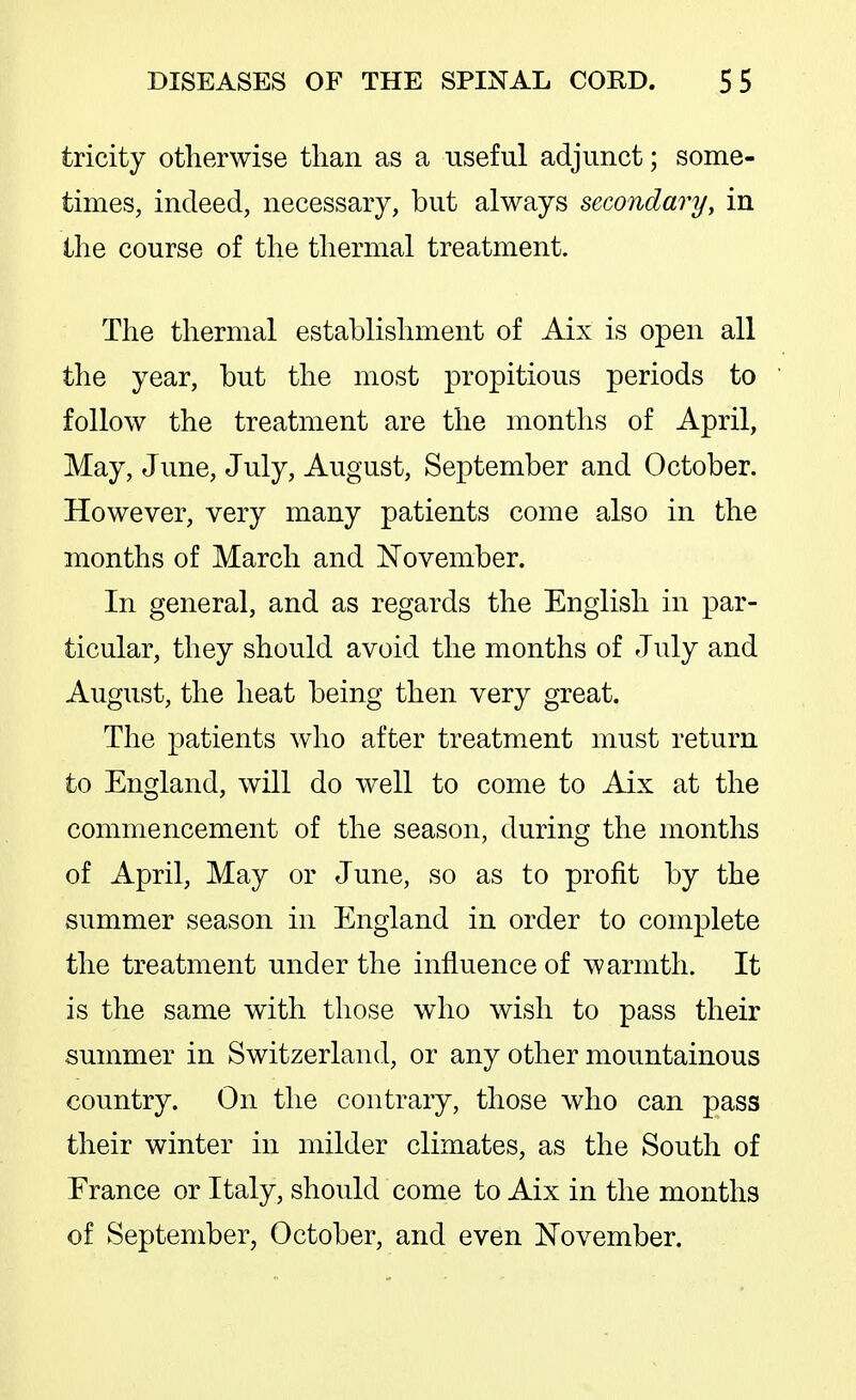 tricity otherwise tlian as a useful adjunct; some- times, indeed, necessary, but always secondary, in the course of the thermal treatment. The thermal establishment of Aix is open all the year, but the most propitious periods to follow the treatment are the months of April, May, June, July, August, September and October. However, very many patients come also in the months of March and November. In general, and as regards the English in par- ticular, they should avoid the months of July and August, the heat being then very great. The patients who after treatment must return to England, will do well to come to Aix at the commencement of the season, during the months of April, May or June, so as to profit by the summer season in England in order to complete the treatment under the influence of warmth. It is the same with those who wish to pass their summer in Switzerland, or any other mountainous country. On the contrary, those who can pass their winter in milder climates, as the South of France or Italy, should come to Aix in the months of September, October, and even November.