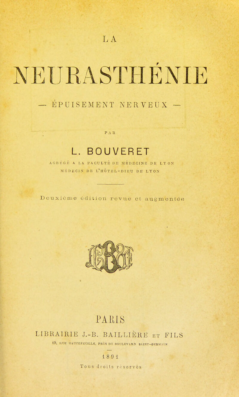 NEURASTHÉNI — ÉPUISEMENT NERVEUX — PAR L. BOUVERET A G n li G K A LA F A C U L T É D E MEDECINE D K LYON MÉDECIN DE l'HÔTEL-DIEU DE LYON D c u X i ù m e u d i i i o n revue et augmentée PARIAS LIBRAIRIE J.-B. BAILLIÈRE ht FILS 19, KUE UAtIrEFBl)II.LIÎ, PHÉS DU nOIlLEVAnn BAINT-OIÎHMAIN 180 1 Tous droits réservés