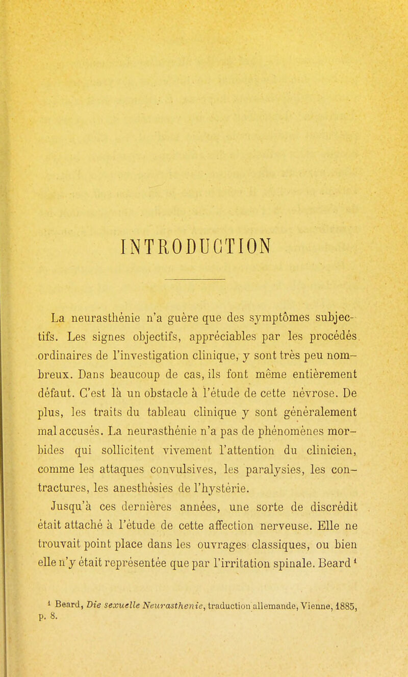 INTRODUCTION La neurasthénie n'a guère que des symptômes subjec- tifs. Les signes objectifs, appréciables par les procédés ordinaires de l'investigation clinique, y sont très peu nom- breux. Dans beaucoup de cas, ils font même entièrement défaut. C'est là un obstacle à l'étude de cette névrose. De plus, les traits du tableau clinique y sont généralement mal accusés. La neurasthénie n'a pas de phénomènes mor- bides qui sollicitent vivement l'attention du clinicien, comme les attaques convulsives, les paralysies, les con- tractures, les anesthèsies de l'hystérie. Jusqu'à ces dernières années, une sorte de discrédit était attaché à l'étude de cette affection nerveuse. Elle ne trouvait point place dans les ouvrages classiques, ou bien elle n'y était représentée que par l'irritation spinale. Beard * » Beard, Die sexuelle Neurasthénie, traduction allemande, Vienne, 1885, p. 8.