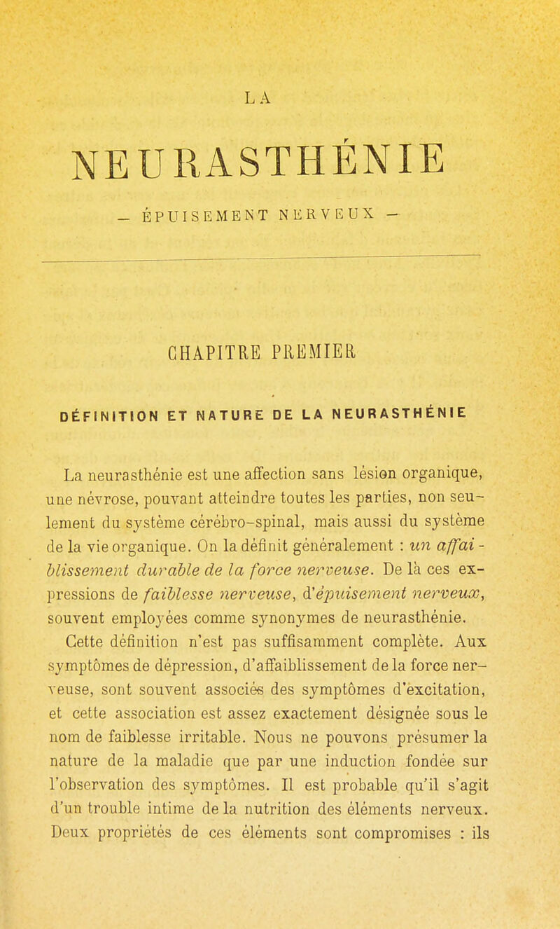 LA NEURASTHÉNIE — ÉPUISEMENT NERVEUX - CHAPITRE PREMIER DÉFINITION ET NATURE DE LA NEURASTHÉNIE La neurasthénie est une affection sans lésion organique, une névrose, pouvant atteindre toutes les parties, non seu- lement du système cérébro-spinal, mais aussi du système de la vie organique. On la définit généralement : un affai - blissement durable de la force Jierveuse. De là ces ex- pressions de faiblesse 7îerveuse, d'épuisement nerveux, souvent employées comme synonymes de neurasthénie. Cette définition n'est pas suffisamment complète. Aux symptômes de dépression, d'affaiblissement delà force ner- veuse, sont souvent associés des symptômes d'excitation, et cette association est assez exactement désignée sous le nom de faiblesse irritable. Nous ne pouvons présumer la nature de la maladie que par une induction fondée sur l'observation des symptômes. Il est probable qu'il s'agit d'un trouble intime delà nutrition des éléments nerveux. Deux propriétés de ces éléments sont compromises : ils