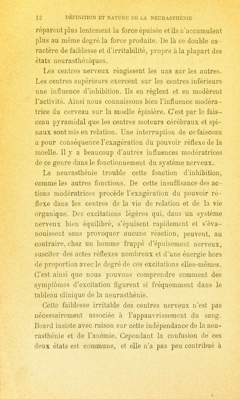 réparent plus lentement la force épuisée et ils n'accumulent plus au même degré la force produite. De là ce double ca- ractère de faiblesse et d'irritabilité, propre à la plupart des états neurasthéniques. Les centres nerveux réagissent les uns sur les autres. Les centres supérieurs exercent sur les centres inférieurs une influence d'inhibition. Ils en règlent et en modèrent l'activité. Ainsi nous connaissons bien l'influence modéra- trice du cerveau sur la moelle épinière. C'est par le fais- ceau pyramidal que les centres moteurs cérébraux et spi- naux sont mis en relation. Une interruption de ce faisceau a pour conséquence l'exagération du pouvoir réflexe de la moelle. 11 y a beaucoup d'autres influences modératrices de ce genre dans le fonctionnement du système nerveux. La neurasthénie trouble cette fonction d'inhibition, comme les autres fonctions. De cette insuffisance des ac- tions modératrices procède l'exagération du pouvoir ré- flexe dans les centres de la vie de relation et de la vie organique. Des excitations légères qui, dans un système nerveux bien équilibré, s'épuisent rapidement et s'éva- nouissent sans provoquer aucune réaction, peuvent, au contraire, chez un homme frajDpé d'épuisement nerveux, susciter des actes réflexes nombreux et d'une énergie hors de proportion avec le degré de ces excitations elles-mêmes. C'est ainsi que nous pouvons comprendre comment des symptômes d'excitation figurent si fréquemment dans le tableau clinique de la neurasthénie. Cette faiblesse irritable des centres nerveux n'est pas nécessairement associée à l'appauvrissement du sang. Beard insiste avec raison sur cette indépendance de la neu- rasthénie et de l'anémie. Cependant la confusion de ces deux états est commune, et elle n'a pas peu contribué à