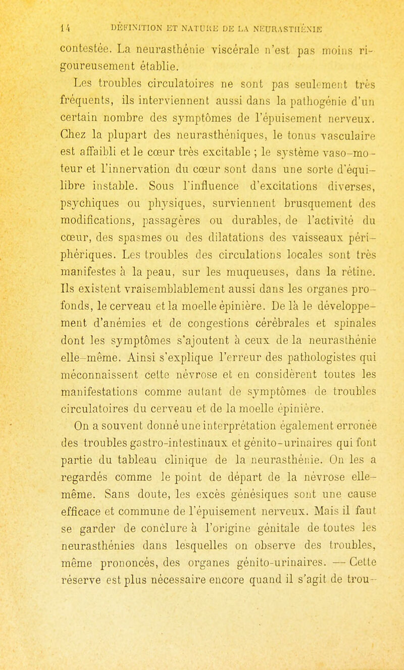 contestée. La neurasthénie viscérale n'est pas moins ri- goureusement établie. Les troubles circulatoires ne sont pas seulement très fréquents, ils interviennent aussi dans la palliogénie d'un certain nombre des symptômes de l'épuisement nerveux. Chez la plupart des neurasthéniques, le tonus vasculaire est affaibli et le cœur très excitable ; le système vaso-mo- teur et l'innervation du cœur sont dans une sorte d'équi- libre instable. Sous l'influence d'excitations diverses, psychiques ou physiques, surviennent brusquement des modifications, passagères ou durables, de l'activité du cœur, des spasmes ou des dilatations des vaisseaux péri- phériques. Les troubles des circulations locales sont très manifestes à la peau, sur les muqueuses, dans la rétine. Ils existent vraisemblablement aussi dans les organes pro- fonds, le cerveau et la moelle épinière. De là le développe- ment d'anémies et de congestions cérébrales et spinales dont les symptômes s'ajoutent à ceux de la neurasthénie elle-même. Ainsi s'explique l'erreur des patliologistes qui méconnaissent cette névrose et en considèrent toutes les manifestations comme autant de symptômes de troubles circulatoires du cerveau et de la moelle épinière. On a souvent donné une interprétation également erronée des troubles gastro-intestinaux et génito-urinaii^es qui font partie du tableau clinique de la neurasthénie. On les a regardés comme le point de départ de la névrose elle- même. Sans doute, les excès génésiques sont une cause efficace et commune de l'épuisement nerveux. Mais il faut se garder de conclure à l'origine génitale de toutes les neurasthénies dans lesquelles on observe des troubles, même prononcés, des organes génito-urinaires. — Celte réserve est plus nécessaire encore quand il s'agit de trou-
