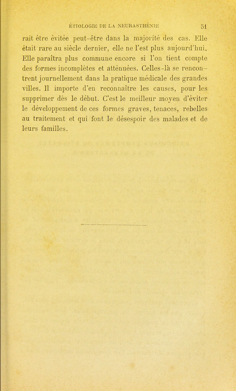 rait être évitée peut-être dans la majorité des cas. Elle était rare au siècle dernier, elle ne l'est plus aujourd'hui. Elle paraîtra plus commune encore si l'on tient compte des formes incomplètes et atténuées. Celles-là se rencon- trent journellement dans la pratique médicale des grandes Ailles. Il importe d'en reconnaître les causes, pour les supprimer dès le début. C'est le meilleur moyen d'éviter le développement de ces formes graves, tenaces, rebelles au traitement et qui font le désespoir des malades et de leurs familles.