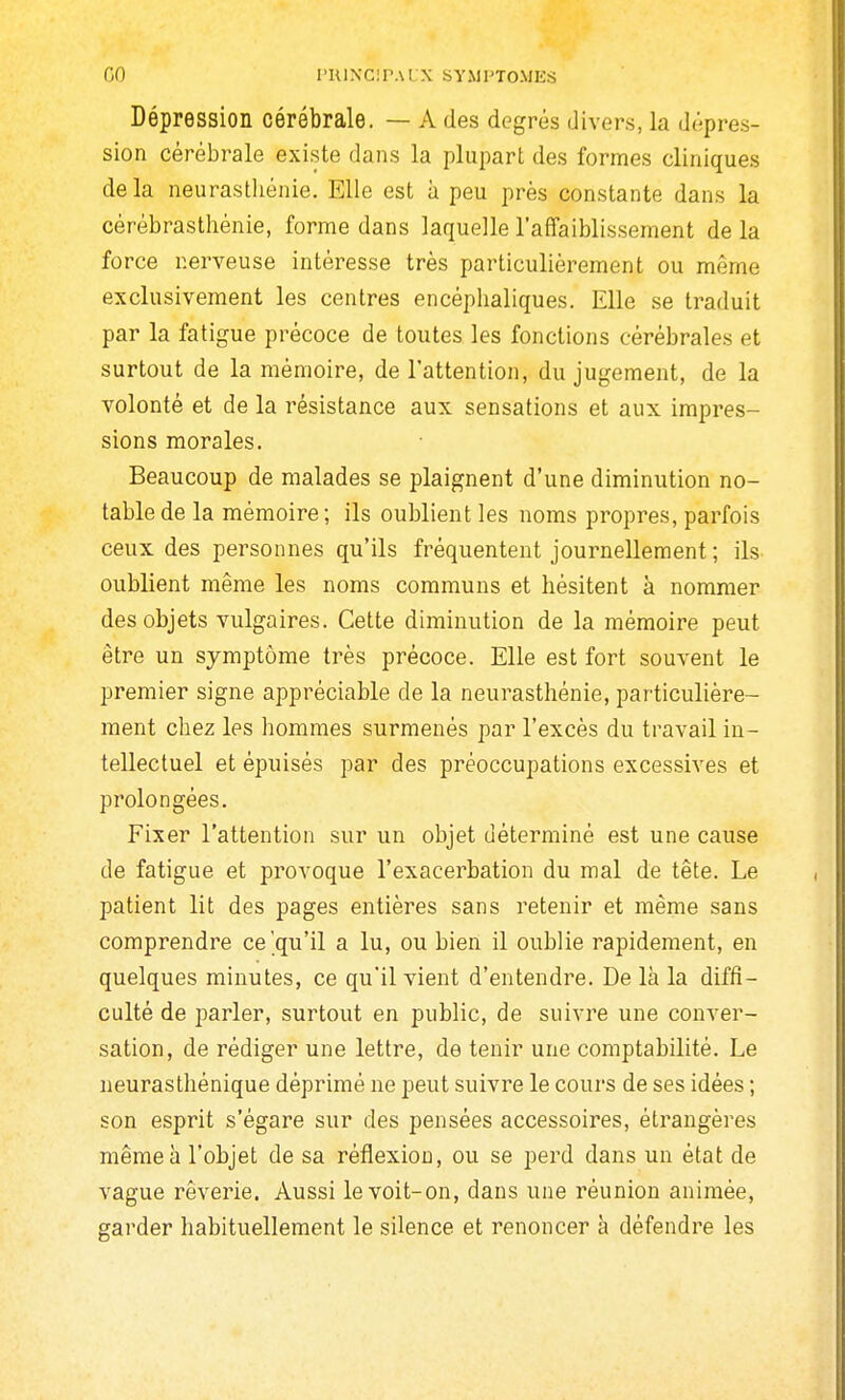 GO l'UlNCIPALX SYMPTOMKS Dépression cérébrale. — A des degrés divers, la dépres- sion cérébrale existe dans la plupart des formes cliniques delà neurasthénie. Elle est à peu près constante dans la cérébrasthénie, forme dans laquelle l'affaiblissement de la force nerveuse intéresse très particulièrement ou même exclusivement les centres encéphaliques. Elle se traduit par la fatigue précoce de toutes les fonctions cérébrales et surtout de la mémoire, de l'attention, du jugement, de la volonté et de la résistance aux sensations et aux impres- sions morales. Beaucoup de malades se plaignent d'une diminution no- table de la mémoire ; ils oublient les noms propres, parfois ceux des personnes qu'ils fréquentent journellement ; ils- oublient même les noms communs et hésitent à nommer des objets vulgaires. Cette diminution de la mémoire peut être un symptôme très précoce. Elle est fort souvent le premier signe appréciable de la neurasthénie, particulière- ment chez les hommes surmenés par l'excès du travail in- tellectuel et épuisés par des préoccupations excessives et prolongées. Fixer l'attention sur un objet déterminé est une cause de fatigue et provoque l'exacerbation du mal de tête. Le patient lit des pages entières sans retenir et même sans comprendre ce'qu'il a lu, ou bien il oublie rapidement, en quelques minutes, ce qu'il vient d'entendre. De là la diffi- culté de parler, surtout en public, de suivre une conver- sation, de rédiger une lettre, de tenir une comptabilité. Le neurasthénique déprimé ne peut suivre le cours de ses idées ; son esprit s'égare sur des pensées accessoires, étrangères même à l'objet de sa réflexion, ou se perd dans un état de vague rêverie. Aussi le voit-on, dans une réunion animée, garder habituellement le silence et renoncer à défendre les