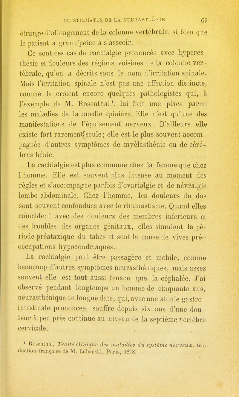 élrange d'allongement de la colonne vertébrale., si bien que le patient a grand'peine à s'asseoir. Ce sont ces cas de rachialgie prononcée avec hyperes- tliésie et douleurs des régions voisines de la colonne ver- tébrale, qu'on a décrits sous le nom d'irritation spinale. Mais l'irritation spinale n'est pas une affection distincte, comme le croient encore quelques pathologistes qui, à l'exemple de M. Rosenthal*, lui font une place parmi les maladies de la moelle épinière. Elle n'est qu'une des manifestations de l'épuisement nerveux. D'ailleurs elle existe fort rarementfseule; elle est le plus souvent accom - pagnée d'autres symptômes de myélasthénie ou de cèré- brasthénie. La rachialgie est plus commune chez la femme que chez l'homme. Elle est souvent plus intense au moment des règles et s'accompagne parfois d'ovarialgie et de névralgie lombo-abdominale. Chez l'homme, les douleurs du dos sont souvent confondues avec le rhumastisme. Quand elles coïncident avec des douleurs des membres inférieurs et des troubles des organes génitaux, elles simulent la pé- riode préataxique du tabès et sont la cause de vives pré- occupations hypocondriaques. La rachialgie peut être passagère et mobile, comme beaucoup d'autres symptômes neurasthéniques, mais assez souvent elle est tout aussi tenace que la céphalée. J'ai observé pendant longtemps un homme de cinquante ans, neurasthénique de longue date, qui, avec une atonie gastro- intestinale prononcée, souffre depuis six ans d'une dou- leur à peu près continue au niveau de la septième vertèbre cervicale. ' Rosentlial, Traité clinique des maladies du système nerveux, tra- duction française de M. Lubanski, Paris, 1878.