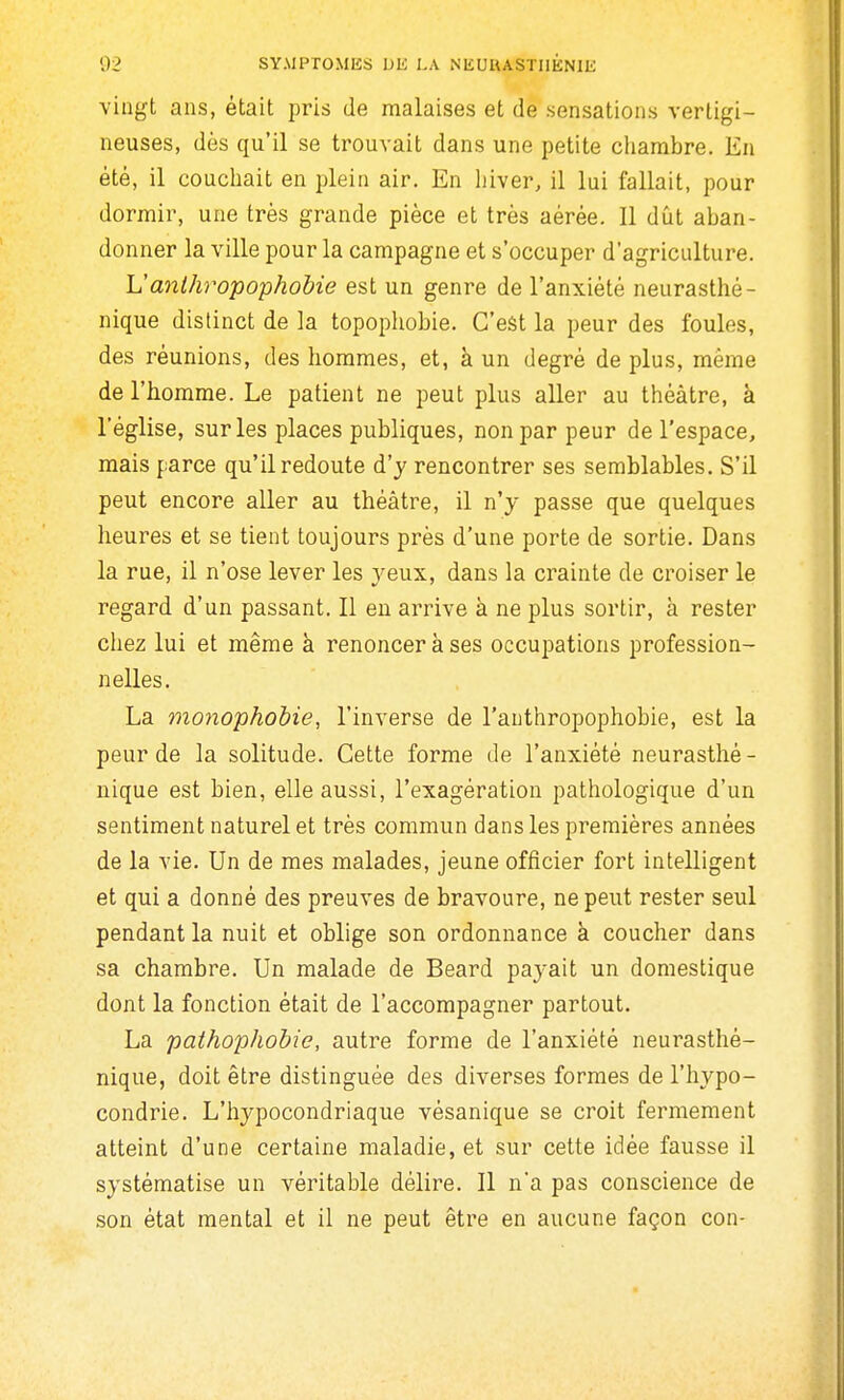 vingt ans, était pris de malaises et de sensations vertigi- neuses, dès qu'il se trouvait dans une petite chambre. En été, il couchait en plein air. En hiver, il lui fallait, pour dormir, une très grande pièce et très aérée. Il dîlt aban- donner la ville pour la campagne et s'occuper d'agriculture. L'anihropophobie est un genre de l'anxiété neurasthé- nique distinct de la topophobie. C'est la peur des foules, des réunions, des hommes, et, à un degré de plus, même de l'homme. Le patient ne peut plus aller au théâtre, à l'église, sur les places publiques, non par peur de l'espace, mais parce qu'il redoute d'y rencontrer ses semblables. S'il peut encore aller au théâtre, il n'y passe que quelques heures et se tient toujours près d'une porte de sortie. Dans la rue, il n'ose lever les yeux, dans la crainte de croiser le regard d'un passant. Il en arrive à ne plus sortir, à rester chez lui et même à renoncer à ses occupations profession- nelles. La monophobie, l'inverse de l'authropophobie, est la peur de la solitude. Cette forme de l'anxiété neurasthé- nique est bien, elle aussi, l'exagération pathologique d'un sentiment naturel et très commun dans les premières années de la vie. Un de mes malades, jeune officier fort intelligent et qui a donné des preuves de bravoure, ne peut rester seul pendant la nuit et oblige son ordonnance à coucher dans sa chambre. Un malade de Beard payait un domestique dont la fonction était de l'accompagner partout. La paihophohie, autre forme de l'anxiété neurasthé- nique, doit être distinguée des diverses formes de l'hypo- condrie. L'hypocondriaque vésanique se croit fermement atteint d'une certaine maladie, et sur celte idée fausse il systématise un véritable délire. Il n'a pas conscience de son état mental et il ne peut être en aucune façon con-