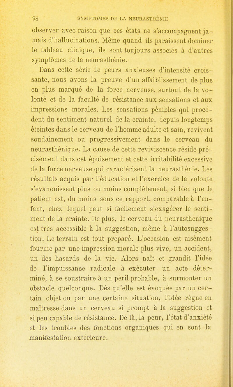 observer avec raison que ces états ne s'accompagnent ja- mais d'iiallucinations. Même quand ils paraissent dominer le tableau clinique, ils sont toujours associés à d'autres symptômes de la neurasthénie. Dans cette série de peurs anxieuses d'intensité crois- sante, nous avons la preuve d'un affaiblissement de plus en plus marqué de la force nerveuse, surtout de la vo- lonté et de la faculté de résistance aux sensations et aux impressions morales. Les sensations pénibles qui procè- dent du sentiment naturel de la crainte, depuis longtemps éteintes dans le cerveau de l'homme adulte et sain, revivent soudainement ou progressivement dans le cerveau du neurasthénique. La cause de cette reviviscence réside pré- cisément dans cet épuisement et cette irritabilité excessive de la force nerveuse qui caractérisent la neurasthénie. Les résultats acquis par l'éducation et l'exercice de la volonté, s'évanouissent plus ou moins complètement, si bien que le patient est, du moins sous ce rapport, comparable à l'en- fant, chez lequel peut si facilement s'exagérer le senti- ment de la crainte. De plus, le cerveau du neurasthénique est très accessible à la suggestion, même à l'autosugges- tion. Le teiTain est tout préparé. L'occasion est aisément fournie par une impression morale plus vive, un accident, un des hasards de la vie. Alors naît et grandit l'idée de l'impuissance radicale à exécuter un. acte déter- miné, à se soustraire à un péril probable, à surmonter un obstacle quelconque. Dès qu'elle est évoquée par un cer- tain objet ou par une certaine situation, l'idée règne en maîtresse dans un cerveau si prompt à la suggestion et si peu capable de résistance. De là, la peur, l'état d'anxiété et les troubles des fonctions organiques qui en sont la manifestation extérieurCi