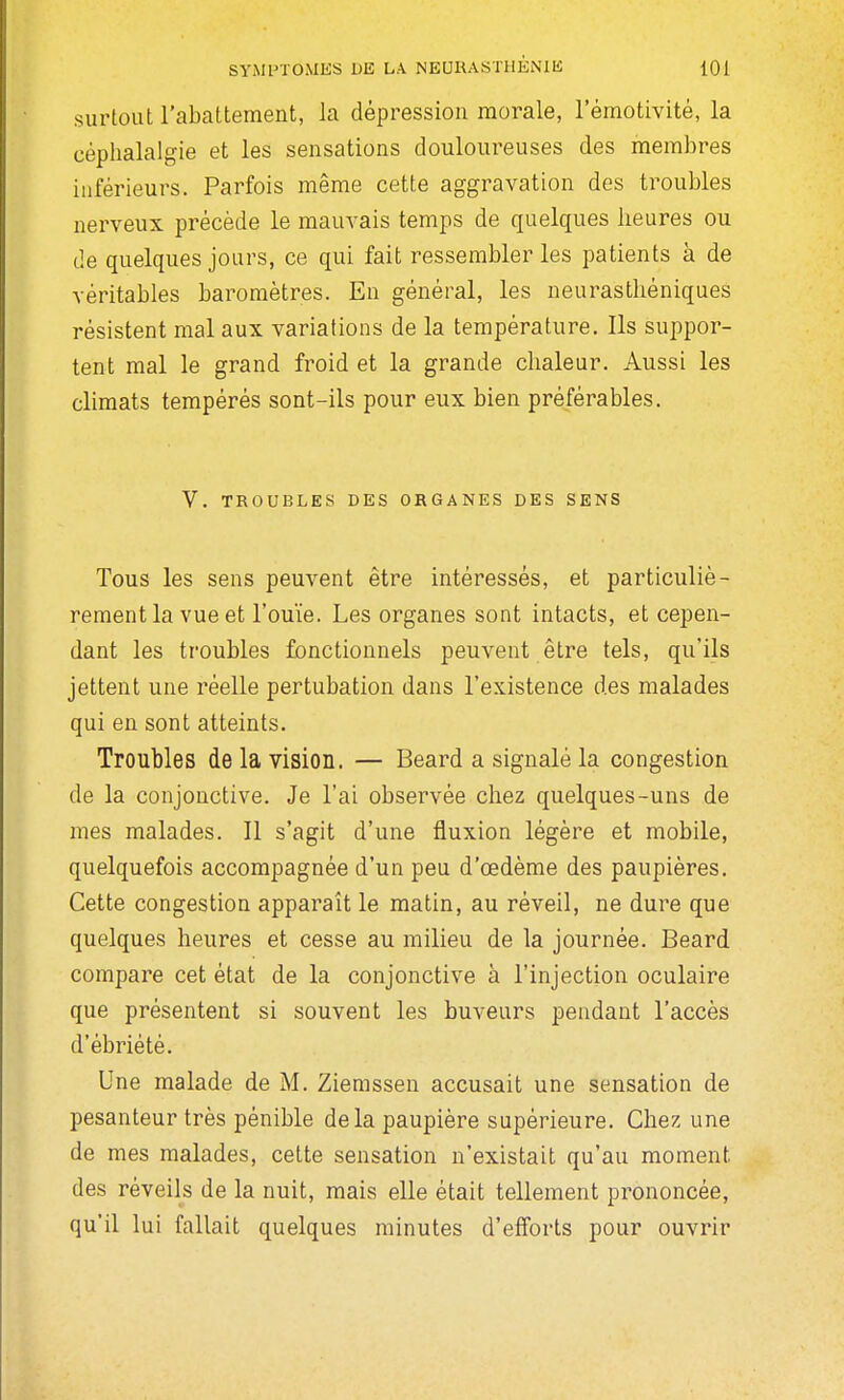 surtout l'abattement, la dépression morale, lemotivité, la céphalalgie et les sensations douloureuses des membres inférieurs. Parfois même cette aggravation des troubles nerveux précède le mauvais temps de quelques heures ou de quelques jours, ce qui fait ressembler les patients à de véritables baromètres. En général, les neurasthéniques résistent mal aux variations de la température. Ils suppor- tent mal le grand froid et la grande chaleur. Aussi les climats tempérés sont-ils pour eux bien préférables. V. TROUBLES DES ORGANES DES SENS Tous les sens peuvent être intéressés, et particuliè- rement la vue et l'ouïe. Les organes sont intacts, et cepen- dant les troubles fonctionnels peuvent être tels, qu'ils jettent une réelle pertubation dans l'existence des malades qui en sont atteints. Troubles de la vision. — Beard a signalé la congestion de la conjonctive. Je l'ai observée chez quelques-uns de mes malades. Il s'agit d'une fluxion légère et mobile, quelquefois accompagnée d'un peu d'œdème des paupières. Cette congestion apparaît le matin, au réveil, ne dure que quelques heures et cesse au milieu de la journée. Beard compare cet état de la conjonctive à l'injection oculaire que présentent si souvent les buveurs pendant l'accès d'ébriété. Une malade de M. Zierassen accusait une sensation de pesanteur très pénible de la paupière supérieure. Chez une de mes malades, cette sensation n'existait qu'au moment des réveils de la nuit, mais elle était tellement prononcée, qu'il lui fallait quelques minutes d'efforts pour ouvrir