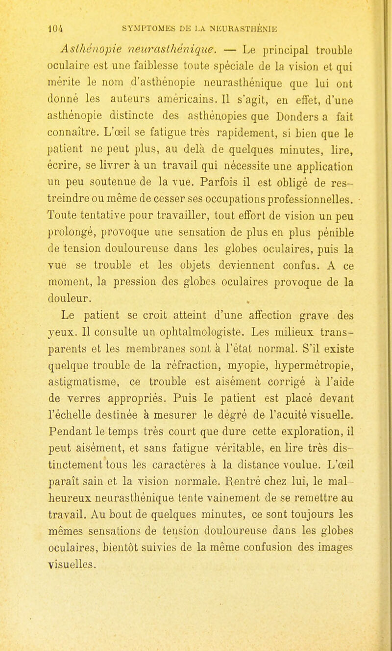 Aslhénopie neurasthénique. — Le principal trouble oculaire est une faiblesse toute spéciale de la vision et qui mérite le nom d'asthénopie neurasthénique que lui ont donné les auteurs américains. Il s'agit, en effet, d'une asthénopie distincte des asthénopies que Donders a fait connaître. L'œil se fatigue très rapidement, si bien que le patient ne peut plus, au delà de quelques minutes, lire, écrire, se livrer à un travail qui nécessite une application un peu soutenue de la vue. Parfois il est obligé de res- treindre ou même de cesser ses occupations professionnelles. Toute tentative pour travailler, tout effort de vision un peu prolongé, provoque une sensation de plus en plus pénible de tension doulouï^euse dans les globes oculaires, puis la vue se trouble et les objets deviennent confus. A ce moment, la pression des globes oculaires provoque de la douleur. Le patient se croit atteint d'une affection grave des yeux. Il consulte un ophtalmologiste. Les milieux trans- parents et les membranes sont à l'état normal. S'il existe quelque trouble de la réfraction, myopie, hypermétropie, astigmatisme, ce trouble est aisément corrigé à l'aide de verres appropriés. Puis le patient est placé devant l'échelle destinée à mesurer le dégré de l'acuité visuelle. Pendant le temps très court que dure cette exploration, il peut aisément, et sans fatigue véritable, en lire très dis- tinctement tous les caractères à la distance voulue. L'œil paraît sain et la vision normale. Rentré chez lui, le mal- heureux neurasthénique tente vainement de se remettre au travail. Au bout de quelques minutes, ce sont toujours les mêmes sensations de tension douloureuse dans les globes oculaires, bientôt suivies de la même confusion des images visuelles.