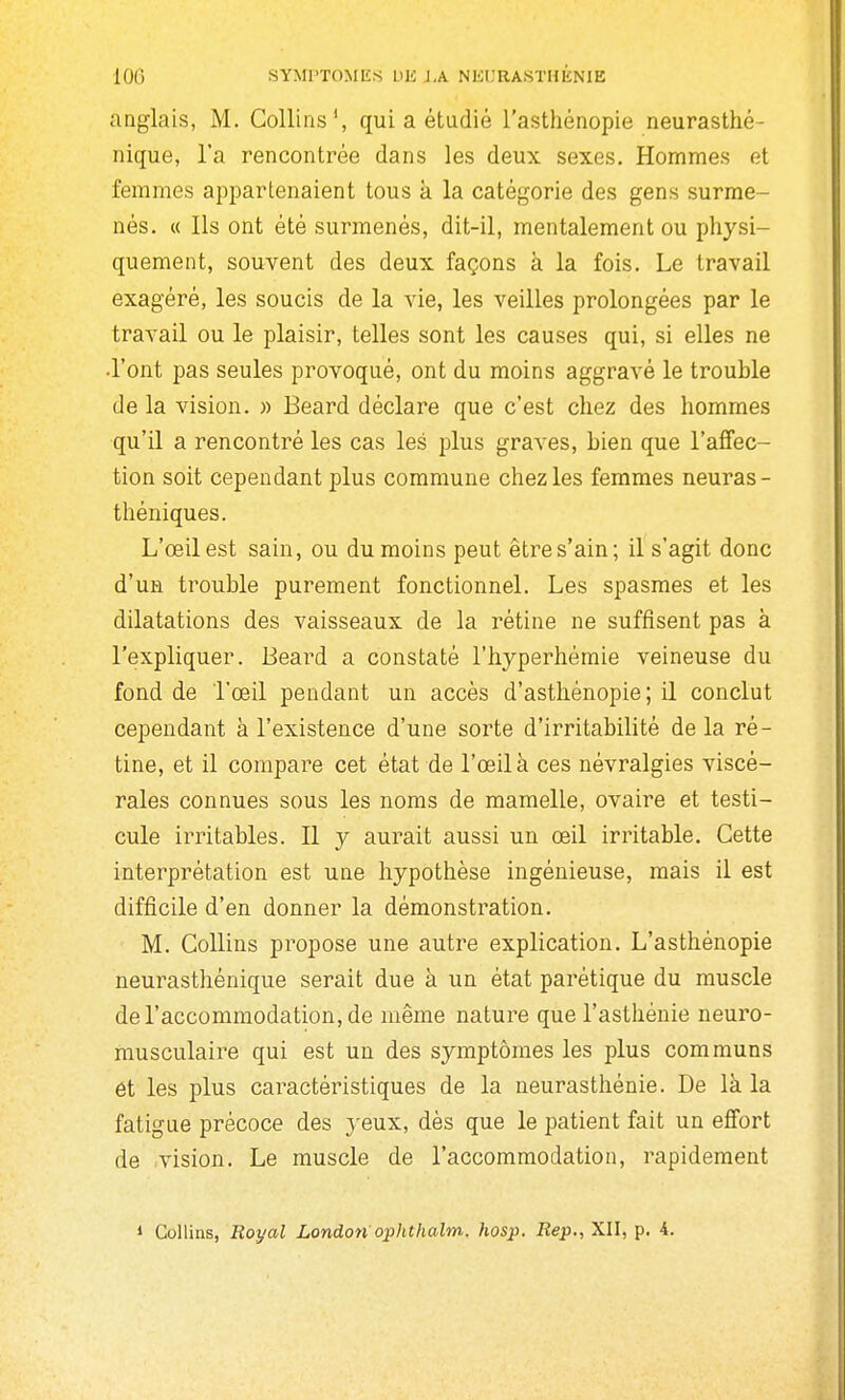 anglais, M. Golliiis', qui a étudié l'asthénopie neurasthé- nique, l'a rencontrée dans les deux sexes. Hommes et femmes appartenaient tous k la catégorie des gens surme- nés. « Ils ont été surmenés, dit-il, mentalement ou physi- quement, souvent des deux façons à la fois. Le travail exagéré, les soucis de la vie, les veilles prolongées par le travail ou le plaisir, telles sont les causes qui, si elles ne -l'ont pas seules provoqué, ont du moins aggravé le trouble de la vision. » Beard déclare que c'est chez des hommes qu'il a rencontré les cas les jjIus graves, bien que l'affec- tion soit cependant plus commune chez les femmes neuras- théniques. L'œil est sain, ou du moins peut êtres'ain; il s'agit donc d'un trouble purement fonctionnel. Les spasmes et les dilatations des vaisseaux de la rétine ne suffisent pas à l'expliquer. Beard a constaté l'hyperhémie veineuse du fond de l'œil pendant un accès d'asthénopie ; il conclut cependant à l'existence d'une sorte d'irritabilité de la ré- tine, et il compare cet état de l'œil à ces névralgies viscé- rales connues sous les noms de mamelle, ovaire et testi- cule irritables. Il y aurait aussi un œil irritable. Cette interprétation est une hypothèse ingénieuse, mais il est difficile d'en donner la démonstration. M. CoUins propose une autre explication. L'asthénopie neurasthénique serait due à un état parétique du muscle de l'accommodation, de même nature que l'asthénie neuro- musculaire qui est un des symptômes les plus communs et les plus caractéristiques de la neurasthénie. De là la fatigue précoce des yeux, dès que le patient fait un effort de vision. Le muscle de l'accommodation, rapidement