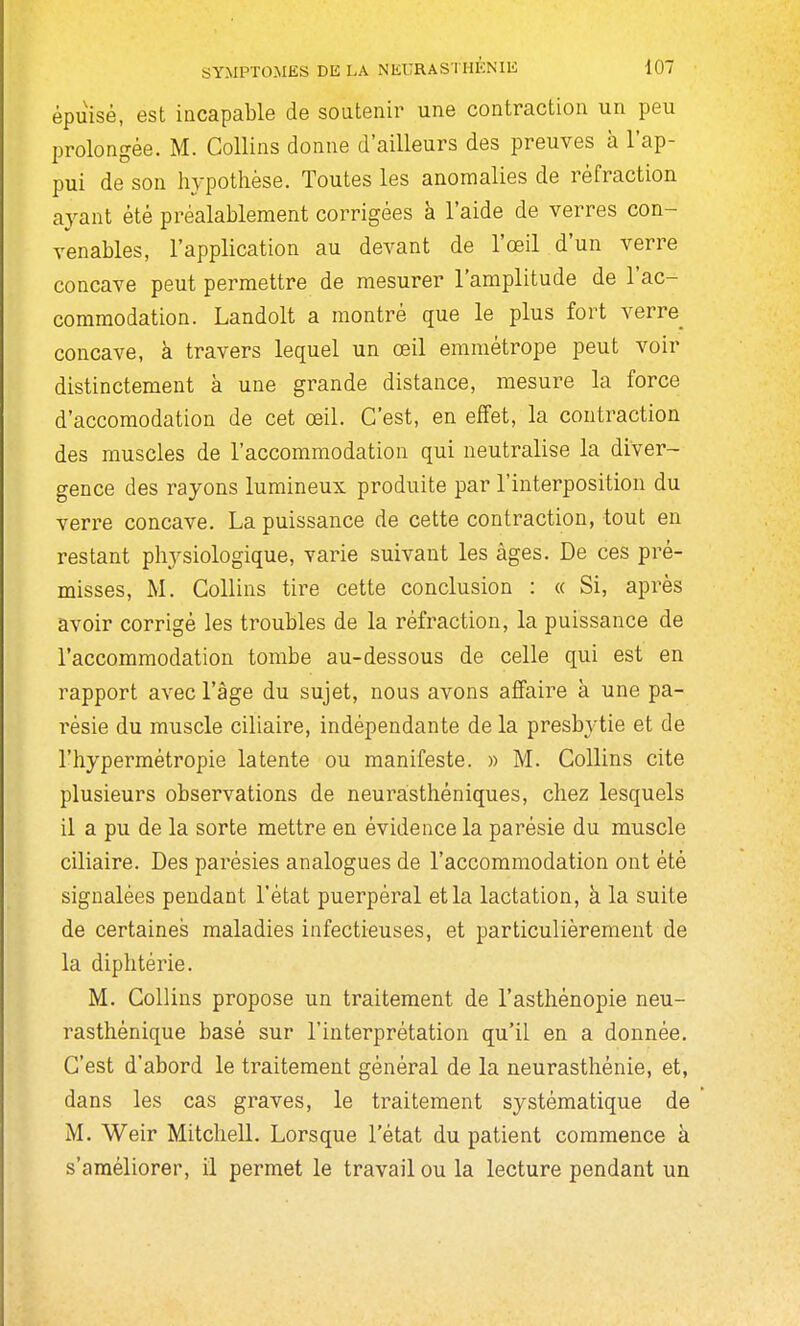 épuisé, est incapable de soutenir une contraction un peu prolongée. M. Collins donne d'ailleurs des preuves à l'ap- pui de son hypothèse. Toutes les anomalies de réfraction ayant été préalablement corrigées à l'aide de verres con- venables, l'application au devant de l'œil d'un verre concave peut permettre de mesurer l'amplitude de l'ac- commodation. Landolt a montré que le plus fort verre concave, à travers lequel un œil emmétrope peut voir distinctement à une grande distance, mesure la force d'accomodation de cet œil. C'est, en effet, la contraction des muscles de l'accommodation qui neutralise la diver- gence des rayons lumineux produite par l'interposition du verre concave. La puissance de cette contraction, tout en restant physiologique, varie suivant les âges. De ces pré- misses, M. Collins tire cette conclusion : « Si, après avoir corrigé les troubles de la réfraction, la puissance de l'accommodation tombe au-dessous de celle qui est en rapport avec l'âge du sujet, nous avons affaire à une pa- résie du muscle ciliaire, indépendante de la presbytie et de l'hypermétropie latente ou manifeste. » M. Collins cite plusieurs observations de neurasthéniques, chez lesquels il a pu de la sorte mettre en évidence la parésie du muscle ciliaire. Des parésies analogues de l'accommodation ont été signalées pendant l'état puerpéral et la lactation, à la suite de certaines maladies infectieuses, et particulièrement de la diphtérie. M. Collins propose un traitement de l'asthénopie neu- rasthénique basé sur l'interprétation qu'il en a donnée. C'est d'abord le traitement général de la neurasthénie, et, dans les cas graves, le traitement systématique de M. Weir Mitchell. Lorsque l'état du patient commence à s'améliorer, il permet le travail ou la lecture pendant un