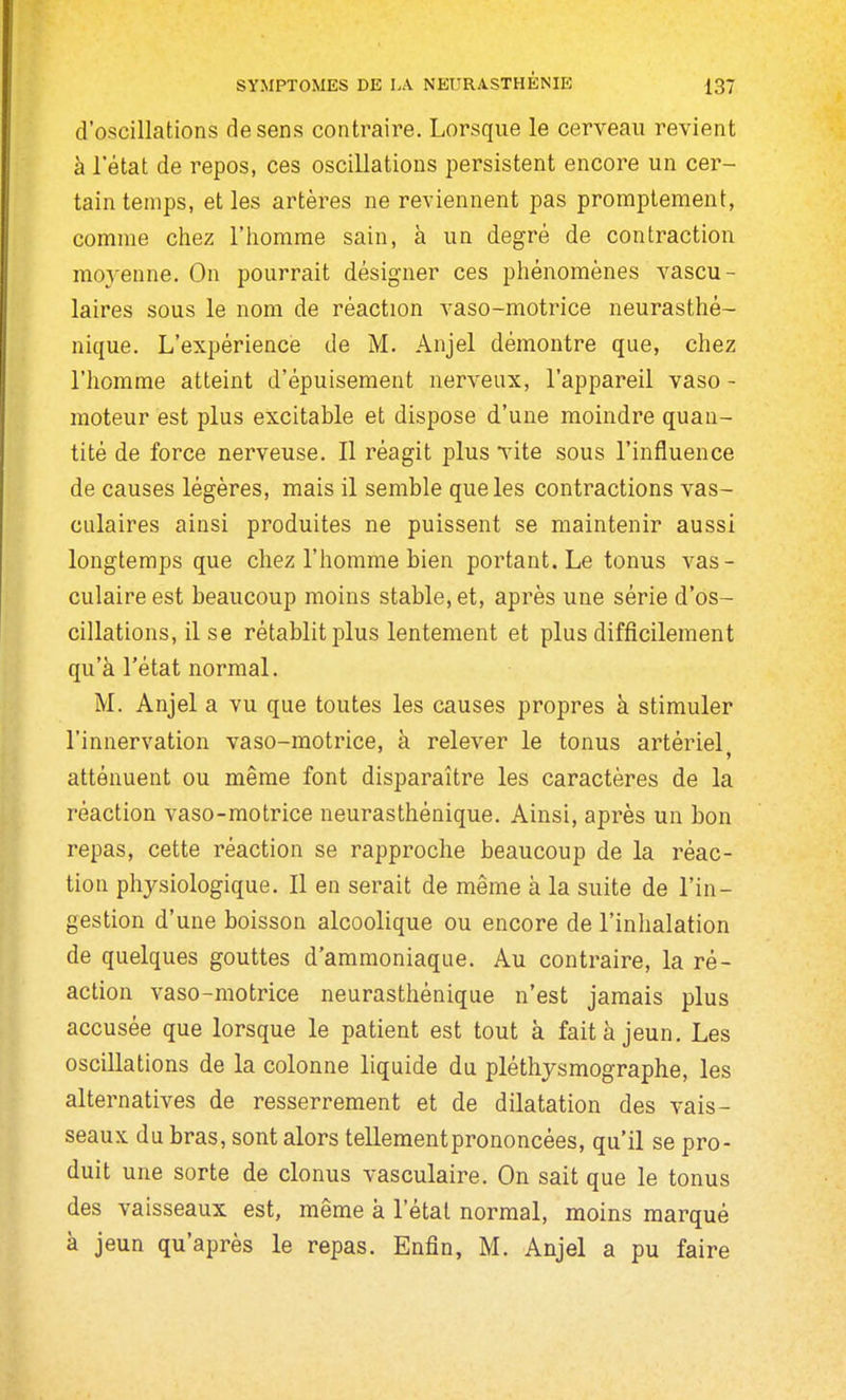 d'oscillations de sens contraire. Lorsque le cerveau revient à l'état de repos, ces oscillations persistent encore un cer- tain temps, et les artères ne reviennent pas promptement, comme chez l'homme sain, à un degré de contraction moj'enne. On pourrait désigner ces phénomènes vascu- laires sous le nom de réaction vaso-motrice neurasthé- nique. L'expérience de M. Anjel démontre que, chez l'homme atteint d'épuisement nerveux, l'appareil vaso - moteur est plus excitable et dispose d'une moindre quan- tité de force nerveuse. Il réagit plus vite sous l'influence de causes légères, mais il semble que les contractions vas- calaires ainsi produites ne puissent se maintenir aussi longtemps que chez l'homme bien portant. Le tonus vas- culaireest beaucoup moins stable, et, après une série d'os- cillations, il se rétablit plus lentement et plus difficilement qu'à l'état normal. M. Anjel a vu que toutes les causes propres à stimuler l'innervation vaso-motrice, à relever le tonus artériel > atténuent ou même font disparaître les caractères de la réaction vaso-motrice neurasthénique. Ainsi, après un bon repas, cette réaction se rapproche beaucoup de la réac- tion physiologique. Il en serait de même à la suite de l'in- gestion d'une boisson alcoolique ou encore de l'inhalation de quelques gouttes d'ammoniaque. Au contraire, la ré- action vaso-motrice neurasthénique n'est jamais plus accusée que lorsque le patient est tout à fait à jeun. Les oscillations de la colonne liquide du pléthysmographe, les alternatives de resserrement et de dilatation des vais- seaux du bras, sont alors tellementprononcées, qu'il se pro- duit une sorte de clonus vasculaire. On sait que le tonus des vaisseaux est, même à l'étal normal, moins marqué à jeun qu'après le repas. Enfin, M. Anjel a pu faire