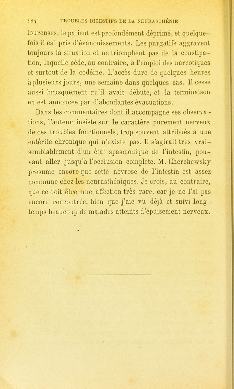 loureuses, le patient est profondément déprimé, et quelque- fois il est pris d'évanouissements. Les purgatifs aggravent toujours la situation et ne triomphent pas de la constipa- tion, laquelle cède, au contraire, à l'emploi des narcotiques et surtout de la codéine. L'accès dure de quelques heures à plusieurs jours, une semaine dans quelques cas. 11 cesse aussi brusquement qu'il avait débuté, et la terminaison en est annoncée par d'abondantes évacuations. Dans les commentaires dont il accompagne ses observa - tions, l'auteur insiste sur le caractère purement nerveux de ces troubles fonctionnels, trop souvent attribués k une entérite chronique qui n'existe pas. Il s'agirait très vrai- semblablement d'un état spasmodique de l'intestin, pou- vant aller jusqu'à l'occlusion complète. M. Cherchewsk}'' présume encore que cette névrose de l'intestin est assez commune chez les neurasthéniques. Je crois, au contraire, que ce doit être une affection très rare, car je ne l'ai pas encore rencontrée, bien que j'aie vu déjà et suivi long- temps beaucoup de malades atteints d'épuisement nerveux.