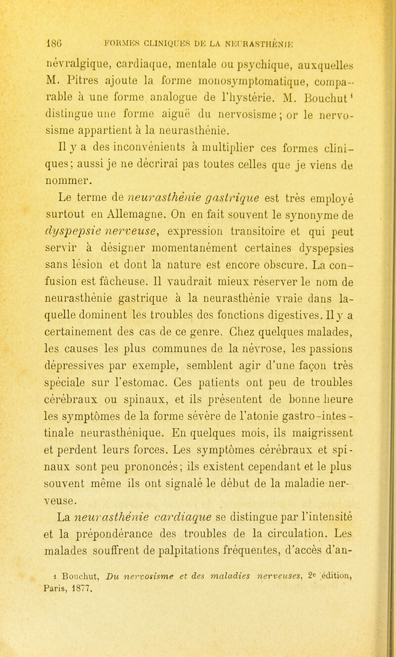 18G KOUMKS CLINIQCKS UK LA NKI'RASiTHKNIK névralgique, cardiaque, mentale ou psj-chique, auxquelles M. Pitres ajoute la forme monosymptomatique, compa- rable à une forme analogue de l'hystérie. M. Bouchut' dislingue une forme aiguë du nervosisme ; or le nervo- sisme appartient à la neurasthénie. Ilya des inconvénients à multiplier ces formes clini- ques; aussi je ne décrirai pas toutes celles que je viens de nommer. Le terme de neurasthénie gastrique est très employé surtout en Allemagne. On en fait souvent le synonyme de dyspepsie nerveuse, expression transitoire et qui peut servir à désigner momentanément ceiHaines dyspepsies sans lésion et dont la nature est encore obscure. La con- fusion est fâcheuse. Il vaudrait mieux réserver le nom de neurasthénie gastrique à la neurasthénie vraie dans la- quelle dominent les troubles des fonctions digestives. Il y a certainement des cas de ce genre. Chez quelques malades, les causes les plus communes de la névrose, les passions dépressives par exemple, semblent agir d'une façon très spéciale sur l'estomac. Ces patients ont peu de troubles cérébraux ou spinaux, et ils présentent de bonne heure les symptômes de la forme sévère de l'atonie gastro-intes - tinale neurasthénique. En quelques mois, ils maigrissent et perdent leurs forces. Les symptômes cérébraux et spi- naux sont peu prononcés; ils existent cependant et le plus souvent même ils ont signalé le début de la maladie ner- veuse. La neurasthénie cardiaque se distingue par l'intensité et la prépondérance des troubles de la circulation. Les malades souffrent de palj)itations fréquentes, d'accès d'an- 1 Bouchut, Du nervosisme et des maladies nerveuses, S» édition, Paris, 1877.